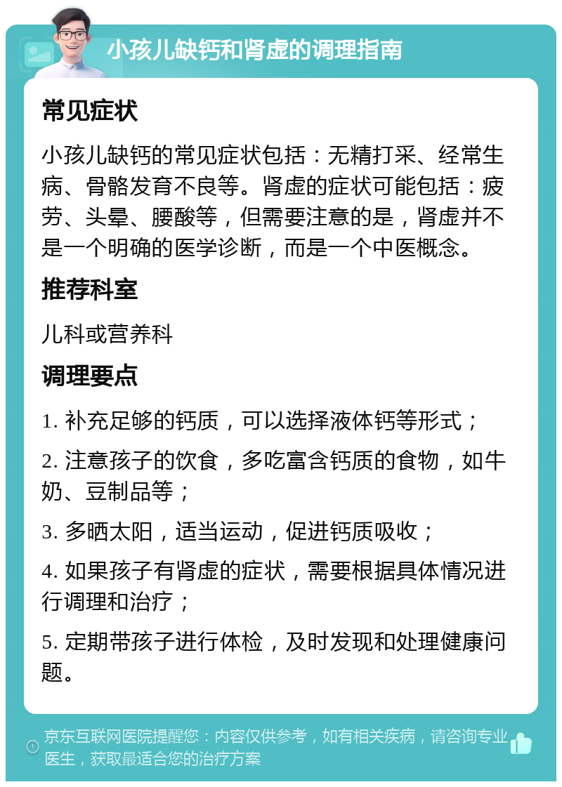 小孩儿缺钙和肾虚的调理指南 常见症状 小孩儿缺钙的常见症状包括：无精打采、经常生病、骨骼发育不良等。肾虚的症状可能包括：疲劳、头晕、腰酸等，但需要注意的是，肾虚并不是一个明确的医学诊断，而是一个中医概念。 推荐科室 儿科或营养科 调理要点 1. 补充足够的钙质，可以选择液体钙等形式； 2. 注意孩子的饮食，多吃富含钙质的食物，如牛奶、豆制品等； 3. 多晒太阳，适当运动，促进钙质吸收； 4. 如果孩子有肾虚的症状，需要根据具体情况进行调理和治疗； 5. 定期带孩子进行体检，及时发现和处理健康问题。