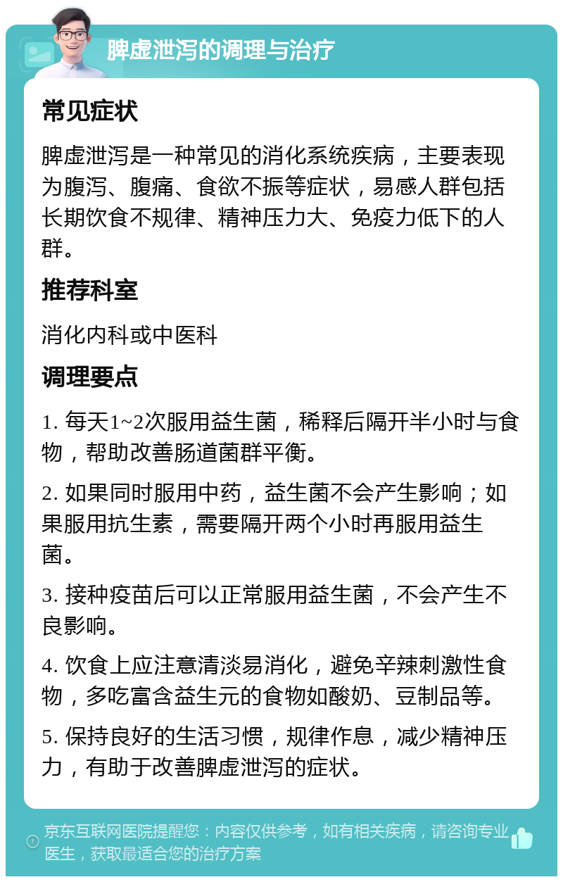 脾虚泄泻的调理与治疗 常见症状 脾虚泄泻是一种常见的消化系统疾病，主要表现为腹泻、腹痛、食欲不振等症状，易感人群包括长期饮食不规律、精神压力大、免疫力低下的人群。 推荐科室 消化内科或中医科 调理要点 1. 每天1~2次服用益生菌，稀释后隔开半小时与食物，帮助改善肠道菌群平衡。 2. 如果同时服用中药，益生菌不会产生影响；如果服用抗生素，需要隔开两个小时再服用益生菌。 3. 接种疫苗后可以正常服用益生菌，不会产生不良影响。 4. 饮食上应注意清淡易消化，避免辛辣刺激性食物，多吃富含益生元的食物如酸奶、豆制品等。 5. 保持良好的生活习惯，规律作息，减少精神压力，有助于改善脾虚泄泻的症状。