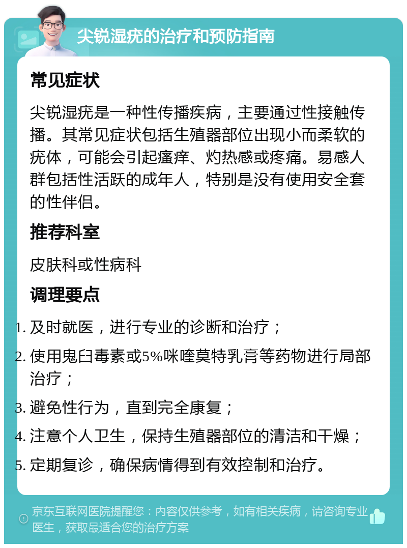 尖锐湿疣的治疗和预防指南 常见症状 尖锐湿疣是一种性传播疾病，主要通过性接触传播。其常见症状包括生殖器部位出现小而柔软的疣体，可能会引起瘙痒、灼热感或疼痛。易感人群包括性活跃的成年人，特别是没有使用安全套的性伴侣。 推荐科室 皮肤科或性病科 调理要点 及时就医，进行专业的诊断和治疗； 使用鬼臼毒素或5%咪喹莫特乳膏等药物进行局部治疗； 避免性行为，直到完全康复； 注意个人卫生，保持生殖器部位的清洁和干燥； 定期复诊，确保病情得到有效控制和治疗。