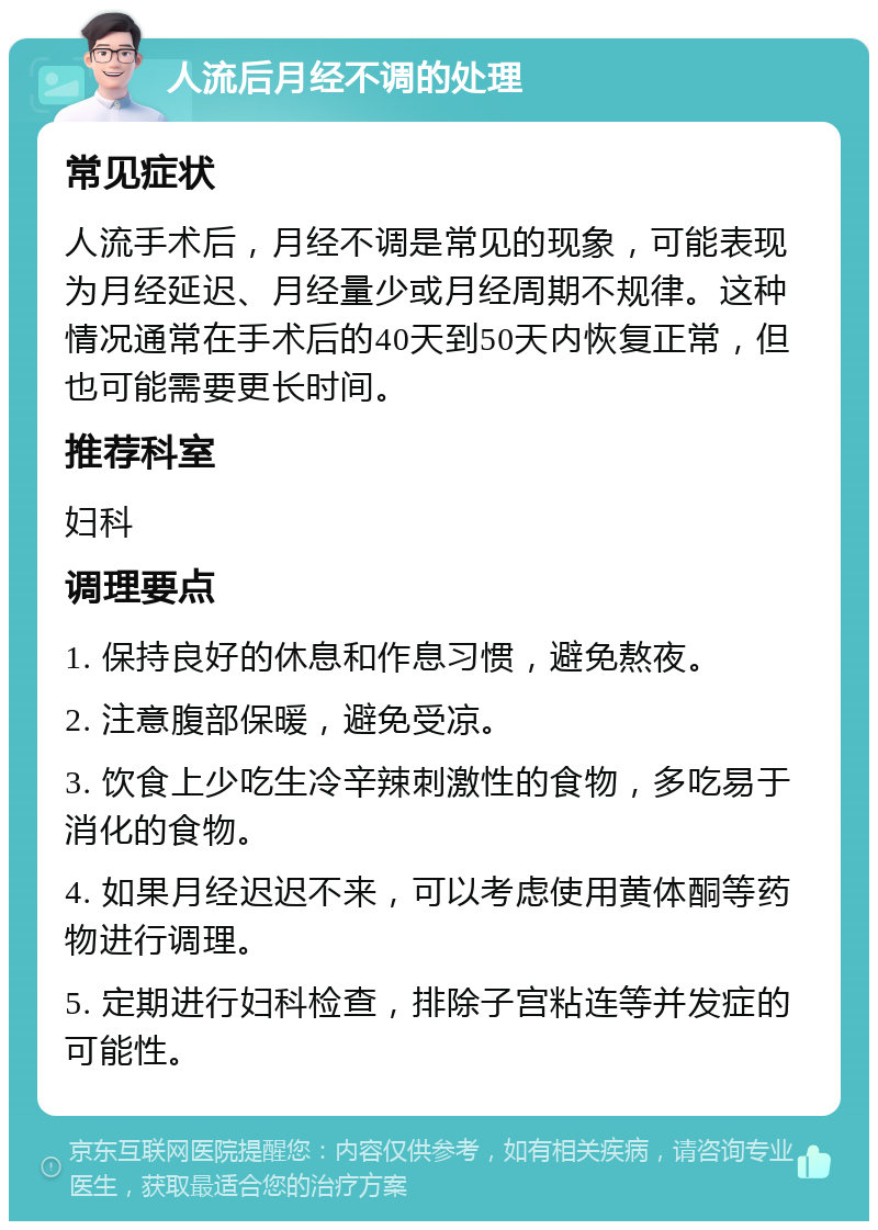 人流后月经不调的处理 常见症状 人流手术后，月经不调是常见的现象，可能表现为月经延迟、月经量少或月经周期不规律。这种情况通常在手术后的40天到50天内恢复正常，但也可能需要更长时间。 推荐科室 妇科 调理要点 1. 保持良好的休息和作息习惯，避免熬夜。 2. 注意腹部保暖，避免受凉。 3. 饮食上少吃生冷辛辣刺激性的食物，多吃易于消化的食物。 4. 如果月经迟迟不来，可以考虑使用黄体酮等药物进行调理。 5. 定期进行妇科检查，排除子宫粘连等并发症的可能性。