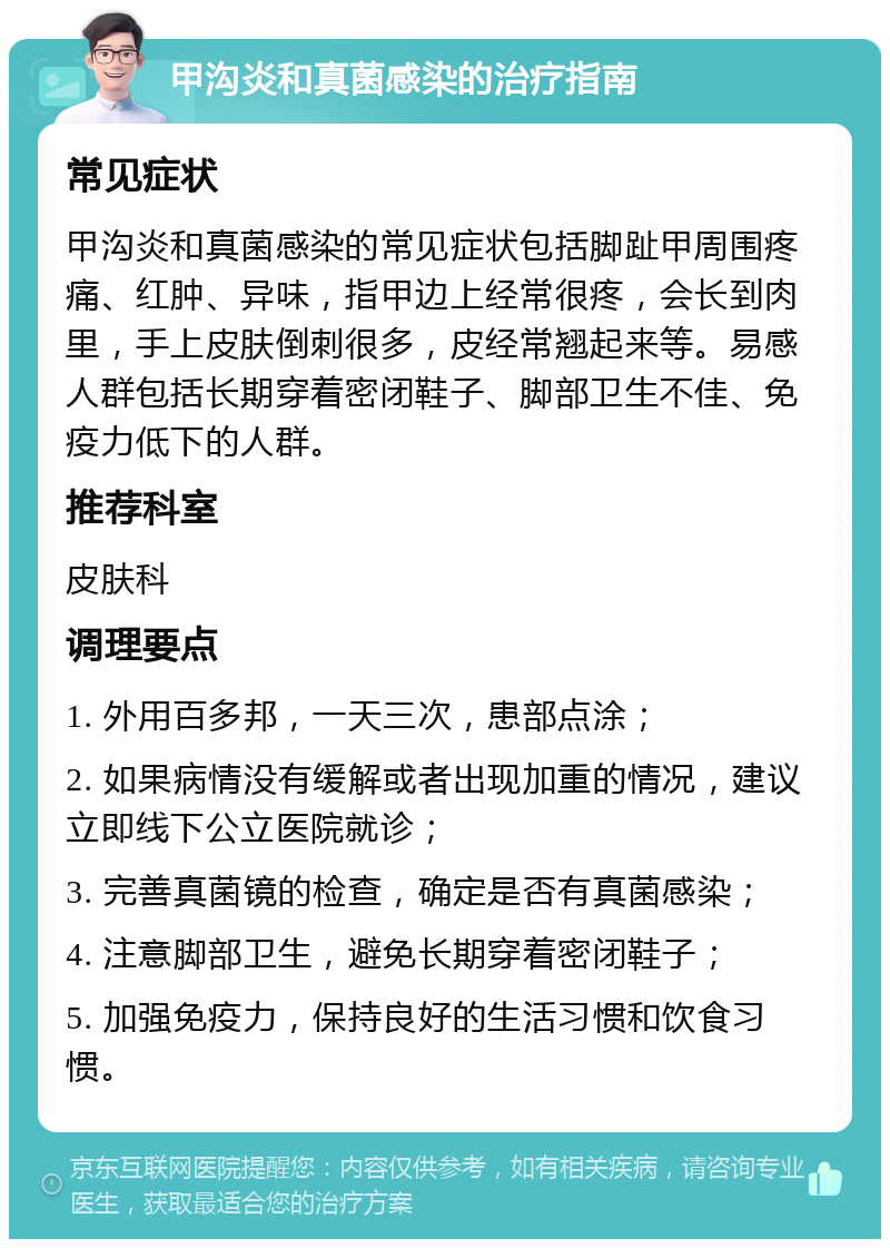 甲沟炎和真菌感染的治疗指南 常见症状 甲沟炎和真菌感染的常见症状包括脚趾甲周围疼痛、红肿、异味，指甲边上经常很疼，会长到肉里，手上皮肤倒刺很多，皮经常翘起来等。易感人群包括长期穿着密闭鞋子、脚部卫生不佳、免疫力低下的人群。 推荐科室 皮肤科 调理要点 1. 外用百多邦，一天三次，患部点涂； 2. 如果病情没有缓解或者出现加重的情况，建议立即线下公立医院就诊； 3. 完善真菌镜的检查，确定是否有真菌感染； 4. 注意脚部卫生，避免长期穿着密闭鞋子； 5. 加强免疫力，保持良好的生活习惯和饮食习惯。