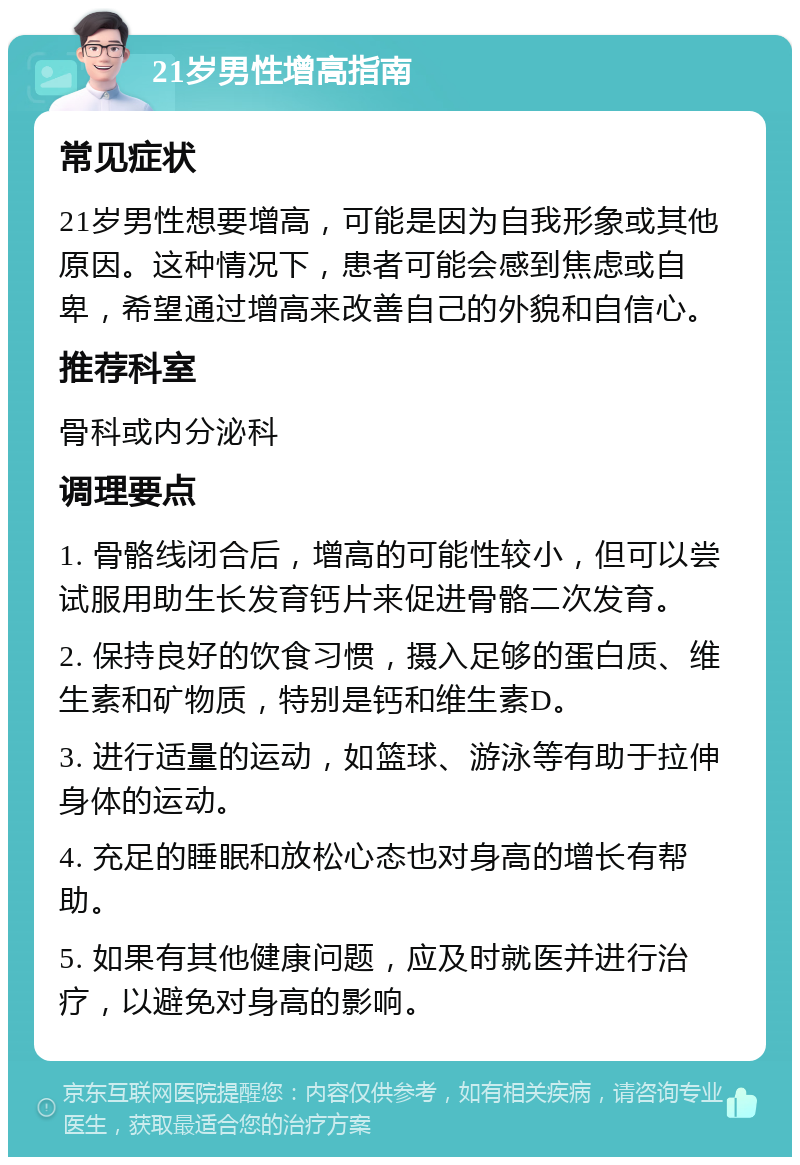 21岁男性增高指南 常见症状 21岁男性想要增高，可能是因为自我形象或其他原因。这种情况下，患者可能会感到焦虑或自卑，希望通过增高来改善自己的外貌和自信心。 推荐科室 骨科或内分泌科 调理要点 1. 骨骼线闭合后，增高的可能性较小，但可以尝试服用助生长发育钙片来促进骨骼二次发育。 2. 保持良好的饮食习惯，摄入足够的蛋白质、维生素和矿物质，特别是钙和维生素D。 3. 进行适量的运动，如篮球、游泳等有助于拉伸身体的运动。 4. 充足的睡眠和放松心态也对身高的增长有帮助。 5. 如果有其他健康问题，应及时就医并进行治疗，以避免对身高的影响。