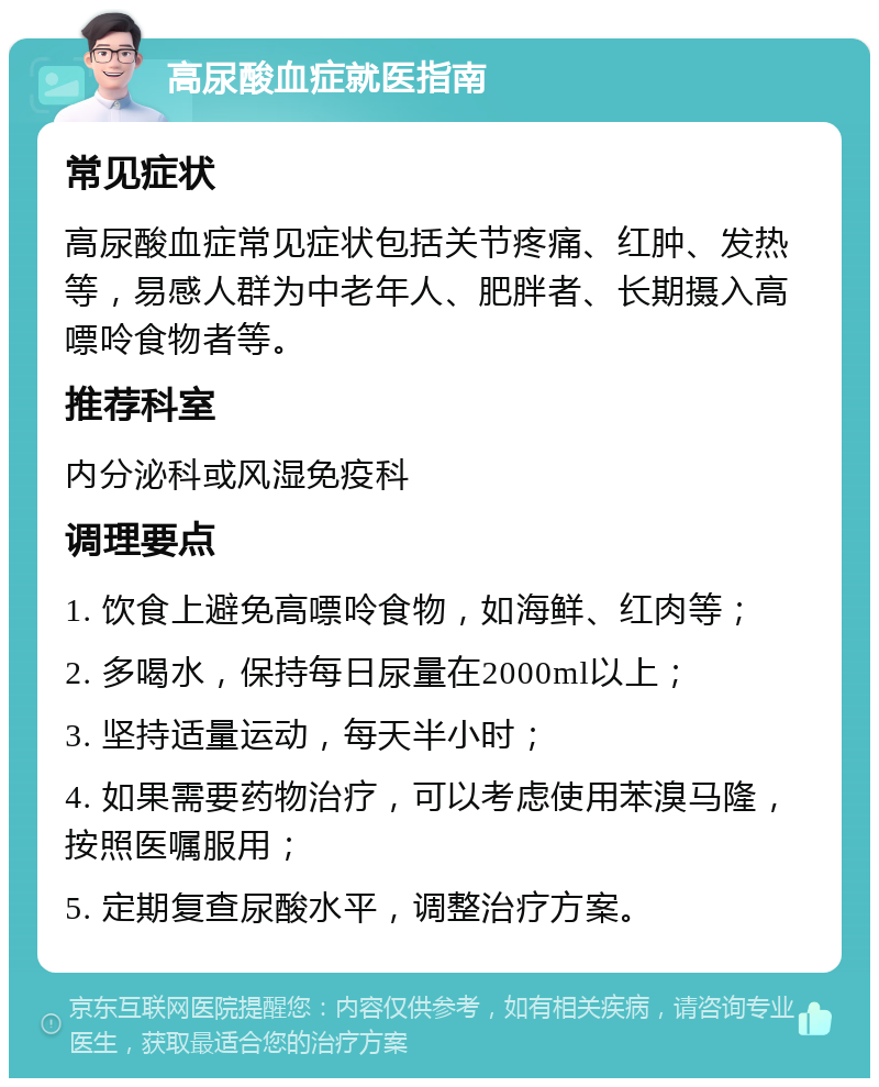 高尿酸血症就医指南 常见症状 高尿酸血症常见症状包括关节疼痛、红肿、发热等，易感人群为中老年人、肥胖者、长期摄入高嘌呤食物者等。 推荐科室 内分泌科或风湿免疫科 调理要点 1. 饮食上避免高嘌呤食物，如海鲜、红肉等； 2. 多喝水，保持每日尿量在2000ml以上； 3. 坚持适量运动，每天半小时； 4. 如果需要药物治疗，可以考虑使用苯溴马隆，按照医嘱服用； 5. 定期复查尿酸水平，调整治疗方案。