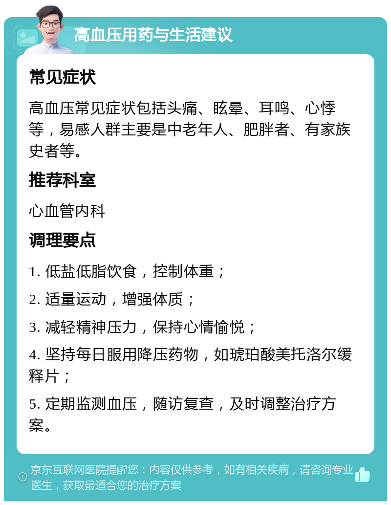 高血压用药与生活建议 常见症状 高血压常见症状包括头痛、眩晕、耳鸣、心悸等，易感人群主要是中老年人、肥胖者、有家族史者等。 推荐科室 心血管内科 调理要点 1. 低盐低脂饮食，控制体重； 2. 适量运动，增强体质； 3. 减轻精神压力，保持心情愉悦； 4. 坚持每日服用降压药物，如琥珀酸美托洛尔缓释片； 5. 定期监测血压，随访复查，及时调整治疗方案。