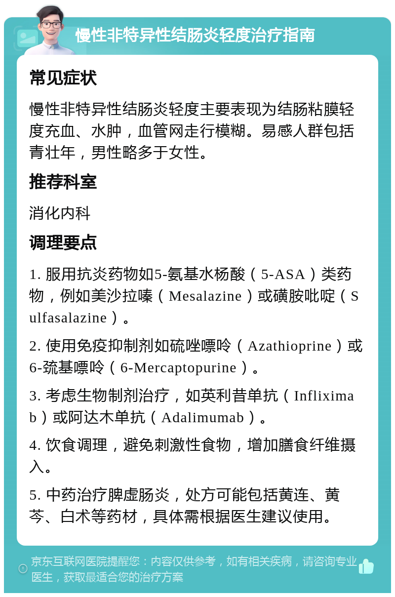 慢性非特异性结肠炎轻度治疗指南 常见症状 慢性非特异性结肠炎轻度主要表现为结肠粘膜轻度充血、水肿，血管网走行模糊。易感人群包括青壮年，男性略多于女性。 推荐科室 消化内科 调理要点 1. 服用抗炎药物如5-氨基水杨酸（5-ASA）类药物，例如美沙拉嗪（Mesalazine）或磺胺吡啶（Sulfasalazine）。 2. 使用免疫抑制剂如硫唑嘌呤（Azathioprine）或6-巯基嘌呤（6-Mercaptopurine）。 3. 考虑生物制剂治疗，如英利昔单抗（Infliximab）或阿达木单抗（Adalimumab）。 4. 饮食调理，避免刺激性食物，增加膳食纤维摄入。 5. 中药治疗脾虚肠炎，处方可能包括黄连、黄芩、白术等药材，具体需根据医生建议使用。