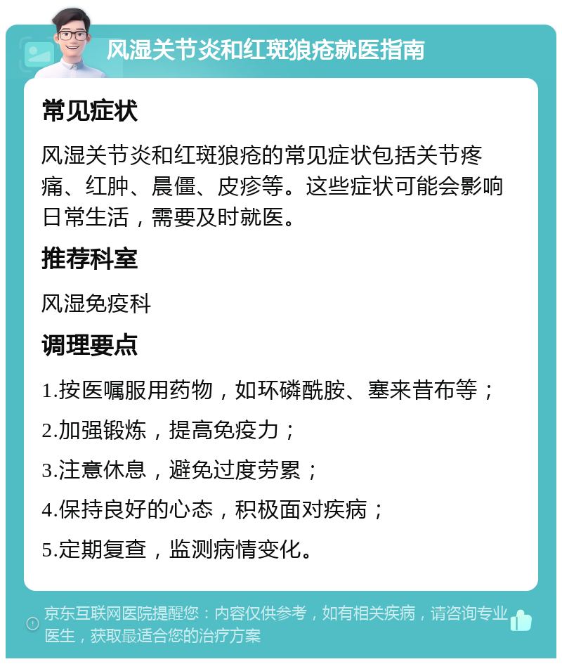 风湿关节炎和红斑狼疮就医指南 常见症状 风湿关节炎和红斑狼疮的常见症状包括关节疼痛、红肿、晨僵、皮疹等。这些症状可能会影响日常生活，需要及时就医。 推荐科室 风湿免疫科 调理要点 1.按医嘱服用药物，如环磷酰胺、塞来昔布等； 2.加强锻炼，提高免疫力； 3.注意休息，避免过度劳累； 4.保持良好的心态，积极面对疾病； 5.定期复查，监测病情变化。