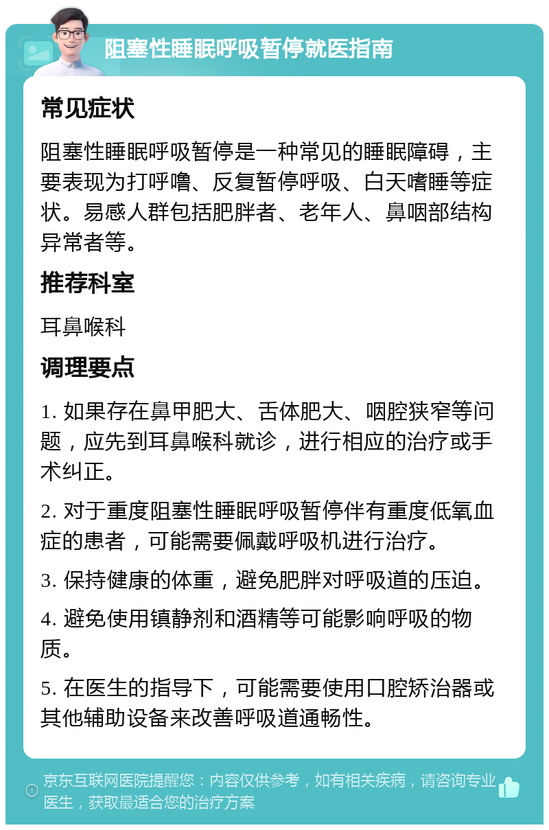 阻塞性睡眠呼吸暂停就医指南 常见症状 阻塞性睡眠呼吸暂停是一种常见的睡眠障碍，主要表现为打呼噜、反复暂停呼吸、白天嗜睡等症状。易感人群包括肥胖者、老年人、鼻咽部结构异常者等。 推荐科室 耳鼻喉科 调理要点 1. 如果存在鼻甲肥大、舌体肥大、咽腔狭窄等问题，应先到耳鼻喉科就诊，进行相应的治疗或手术纠正。 2. 对于重度阻塞性睡眠呼吸暂停伴有重度低氧血症的患者，可能需要佩戴呼吸机进行治疗。 3. 保持健康的体重，避免肥胖对呼吸道的压迫。 4. 避免使用镇静剂和酒精等可能影响呼吸的物质。 5. 在医生的指导下，可能需要使用口腔矫治器或其他辅助设备来改善呼吸道通畅性。