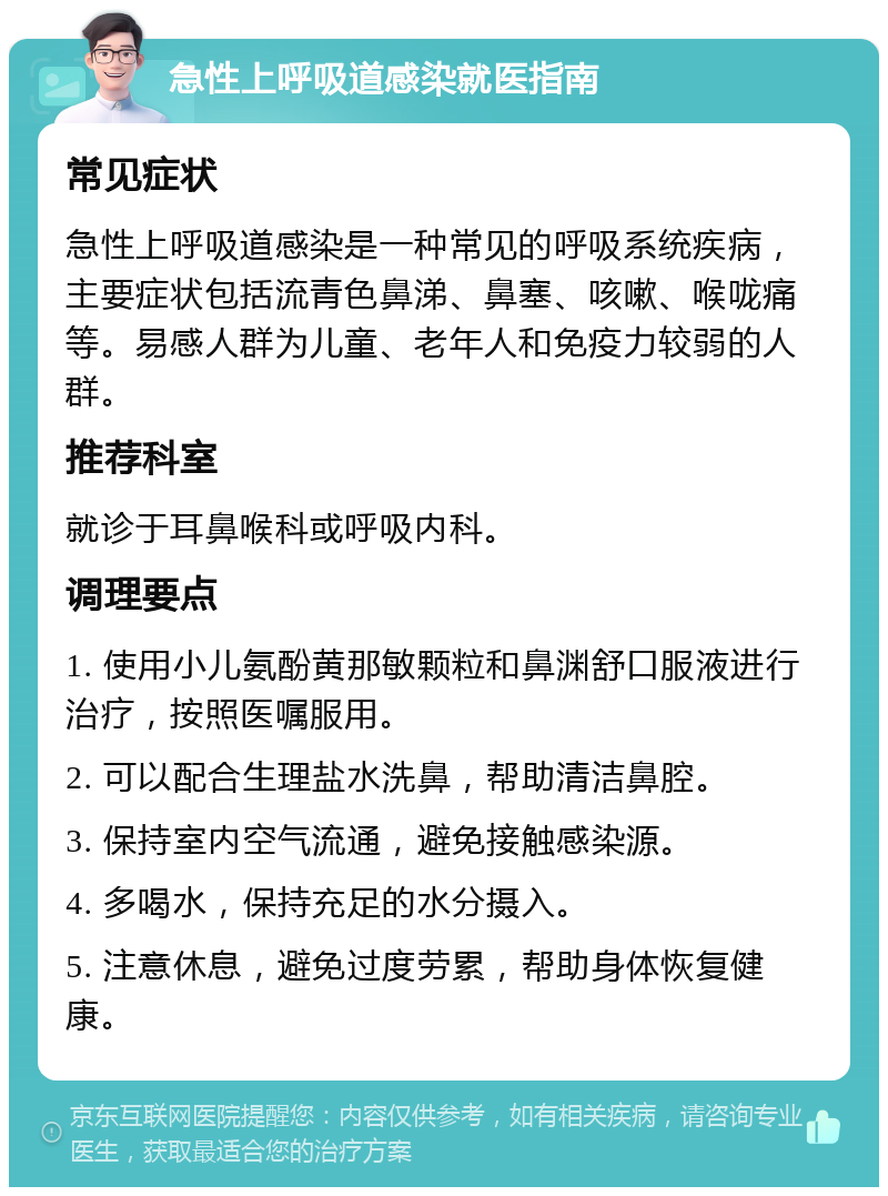 急性上呼吸道感染就医指南 常见症状 急性上呼吸道感染是一种常见的呼吸系统疾病，主要症状包括流青色鼻涕、鼻塞、咳嗽、喉咙痛等。易感人群为儿童、老年人和免疫力较弱的人群。 推荐科室 就诊于耳鼻喉科或呼吸内科。 调理要点 1. 使用小儿氨酚黄那敏颗粒和鼻渊舒口服液进行治疗，按照医嘱服用。 2. 可以配合生理盐水洗鼻，帮助清洁鼻腔。 3. 保持室内空气流通，避免接触感染源。 4. 多喝水，保持充足的水分摄入。 5. 注意休息，避免过度劳累，帮助身体恢复健康。