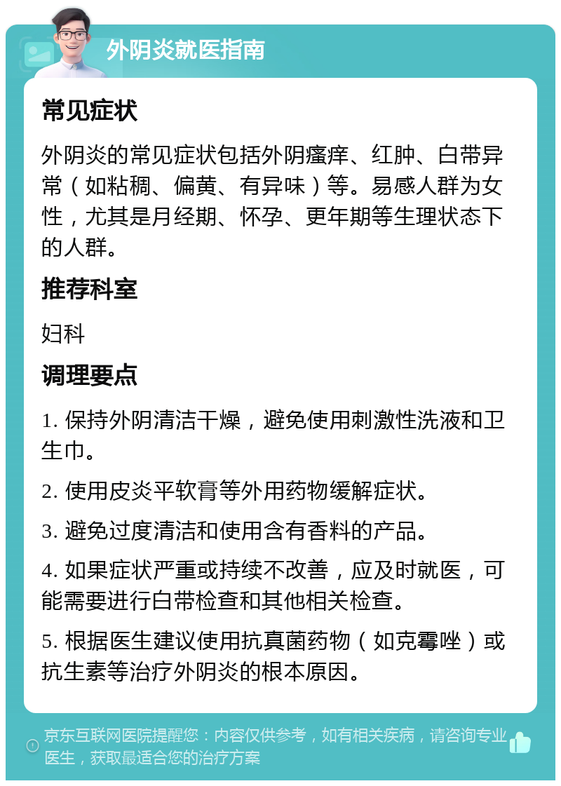 外阴炎就医指南 常见症状 外阴炎的常见症状包括外阴瘙痒、红肿、白带异常（如粘稠、偏黄、有异味）等。易感人群为女性，尤其是月经期、怀孕、更年期等生理状态下的人群。 推荐科室 妇科 调理要点 1. 保持外阴清洁干燥，避免使用刺激性洗液和卫生巾。 2. 使用皮炎平软膏等外用药物缓解症状。 3. 避免过度清洁和使用含有香料的产品。 4. 如果症状严重或持续不改善，应及时就医，可能需要进行白带检查和其他相关检查。 5. 根据医生建议使用抗真菌药物（如克霉唑）或抗生素等治疗外阴炎的根本原因。