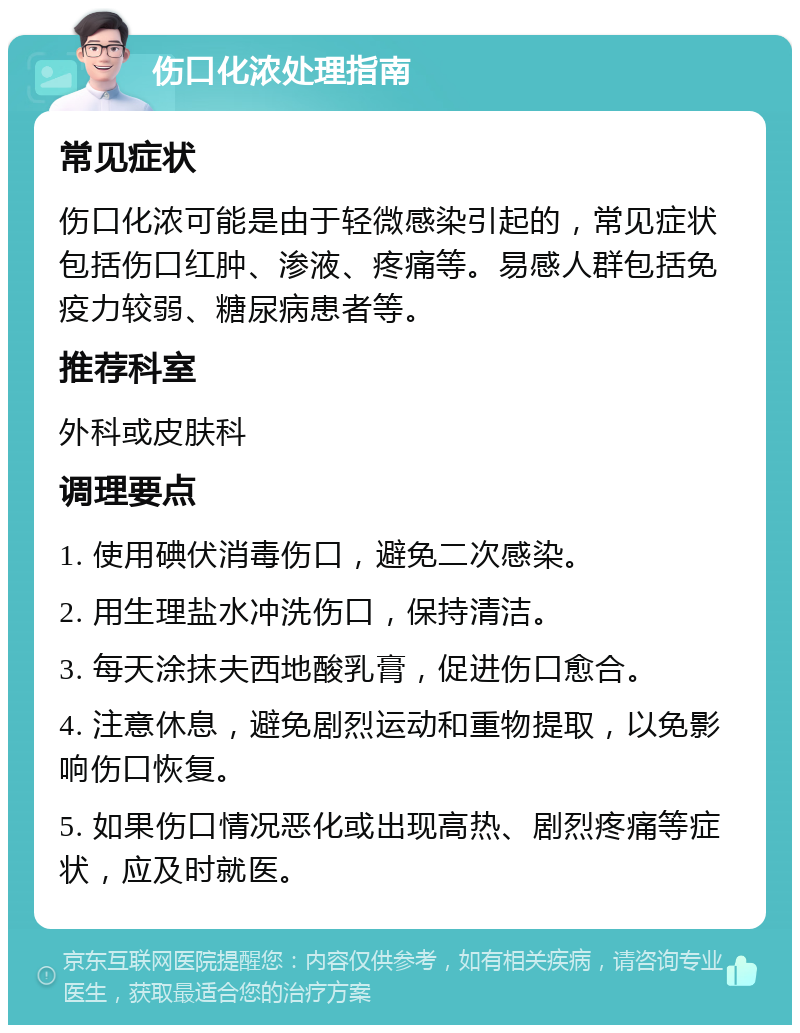 伤口化浓处理指南 常见症状 伤口化浓可能是由于轻微感染引起的，常见症状包括伤口红肿、渗液、疼痛等。易感人群包括免疫力较弱、糖尿病患者等。 推荐科室 外科或皮肤科 调理要点 1. 使用碘伏消毒伤口，避免二次感染。 2. 用生理盐水冲洗伤口，保持清洁。 3. 每天涂抹夫西地酸乳膏，促进伤口愈合。 4. 注意休息，避免剧烈运动和重物提取，以免影响伤口恢复。 5. 如果伤口情况恶化或出现高热、剧烈疼痛等症状，应及时就医。