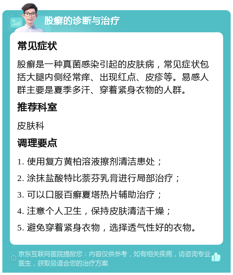 股癣的诊断与治疗 常见症状 股癣是一种真菌感染引起的皮肤病，常见症状包括大腿内侧经常痒、出现红点、皮疹等。易感人群主要是夏季多汗、穿着紧身衣物的人群。 推荐科室 皮肤科 调理要点 1. 使用复方黄柏溶液擦剂清洁患处； 2. 涂抹盐酸特比萘芬乳膏进行局部治疗； 3. 可以口服百癣夏塔热片辅助治疗； 4. 注意个人卫生，保持皮肤清洁干燥； 5. 避免穿着紧身衣物，选择透气性好的衣物。