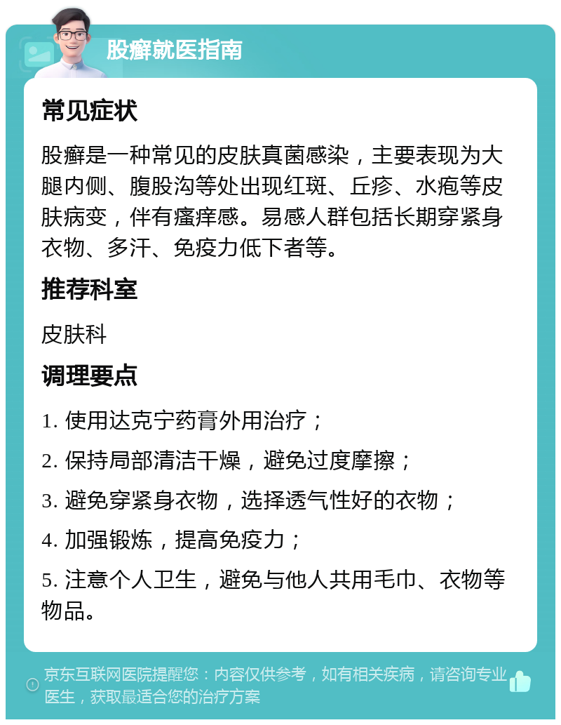 股癣就医指南 常见症状 股癣是一种常见的皮肤真菌感染，主要表现为大腿内侧、腹股沟等处出现红斑、丘疹、水疱等皮肤病变，伴有瘙痒感。易感人群包括长期穿紧身衣物、多汗、免疫力低下者等。 推荐科室 皮肤科 调理要点 1. 使用达克宁药膏外用治疗； 2. 保持局部清洁干燥，避免过度摩擦； 3. 避免穿紧身衣物，选择透气性好的衣物； 4. 加强锻炼，提高免疫力； 5. 注意个人卫生，避免与他人共用毛巾、衣物等物品。