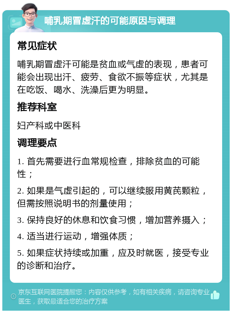 哺乳期冒虚汗的可能原因与调理 常见症状 哺乳期冒虚汗可能是贫血或气虚的表现，患者可能会出现出汗、疲劳、食欲不振等症状，尤其是在吃饭、喝水、洗澡后更为明显。 推荐科室 妇产科或中医科 调理要点 1. 首先需要进行血常规检查，排除贫血的可能性； 2. 如果是气虚引起的，可以继续服用黄芪颗粒，但需按照说明书的剂量使用； 3. 保持良好的休息和饮食习惯，增加营养摄入； 4. 适当进行运动，增强体质； 5. 如果症状持续或加重，应及时就医，接受专业的诊断和治疗。