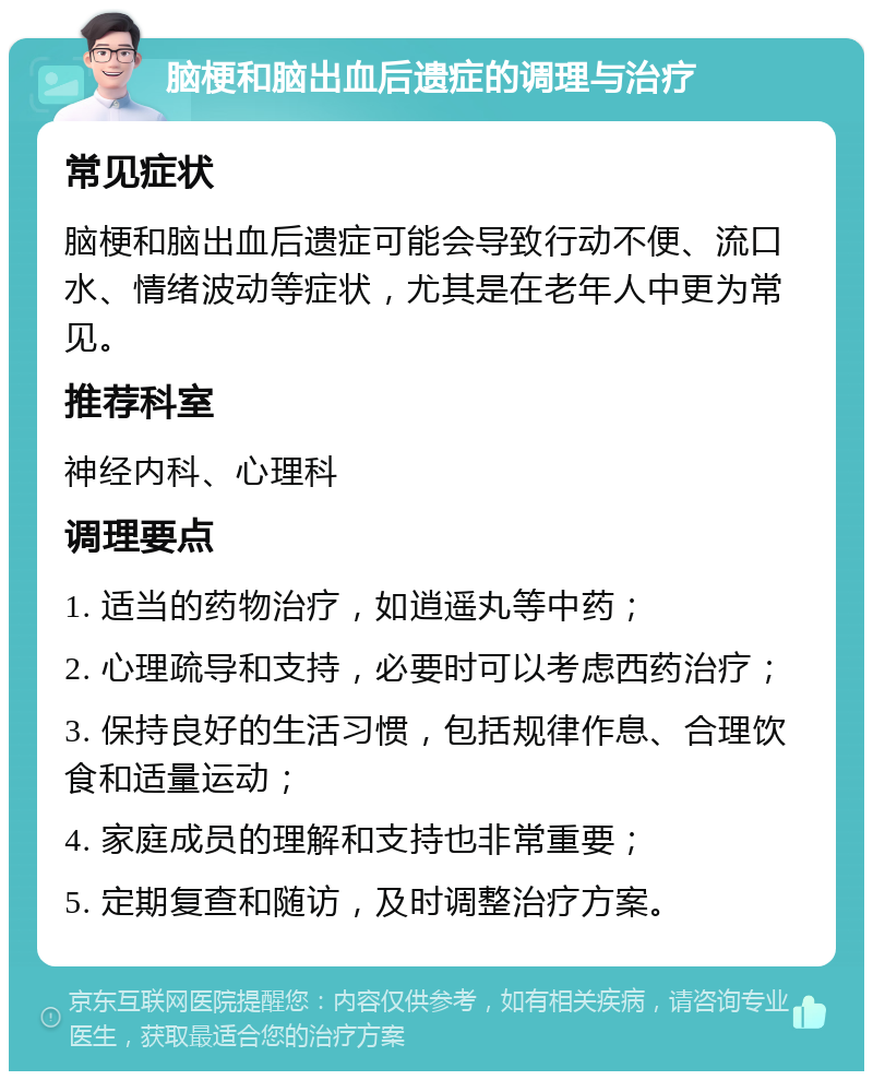 脑梗和脑出血后遗症的调理与治疗 常见症状 脑梗和脑出血后遗症可能会导致行动不便、流口水、情绪波动等症状，尤其是在老年人中更为常见。 推荐科室 神经内科、心理科 调理要点 1. 适当的药物治疗，如逍遥丸等中药； 2. 心理疏导和支持，必要时可以考虑西药治疗； 3. 保持良好的生活习惯，包括规律作息、合理饮食和适量运动； 4. 家庭成员的理解和支持也非常重要； 5. 定期复查和随访，及时调整治疗方案。