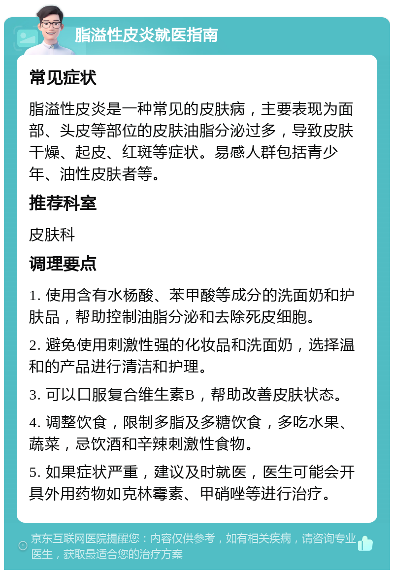 脂溢性皮炎就医指南 常见症状 脂溢性皮炎是一种常见的皮肤病，主要表现为面部、头皮等部位的皮肤油脂分泌过多，导致皮肤干燥、起皮、红斑等症状。易感人群包括青少年、油性皮肤者等。 推荐科室 皮肤科 调理要点 1. 使用含有水杨酸、苯甲酸等成分的洗面奶和护肤品，帮助控制油脂分泌和去除死皮细胞。 2. 避免使用刺激性强的化妆品和洗面奶，选择温和的产品进行清洁和护理。 3. 可以口服复合维生素B，帮助改善皮肤状态。 4. 调整饮食，限制多脂及多糖饮食，多吃水果、蔬菜，忌饮酒和辛辣刺激性食物。 5. 如果症状严重，建议及时就医，医生可能会开具外用药物如克林霉素、甲硝唑等进行治疗。