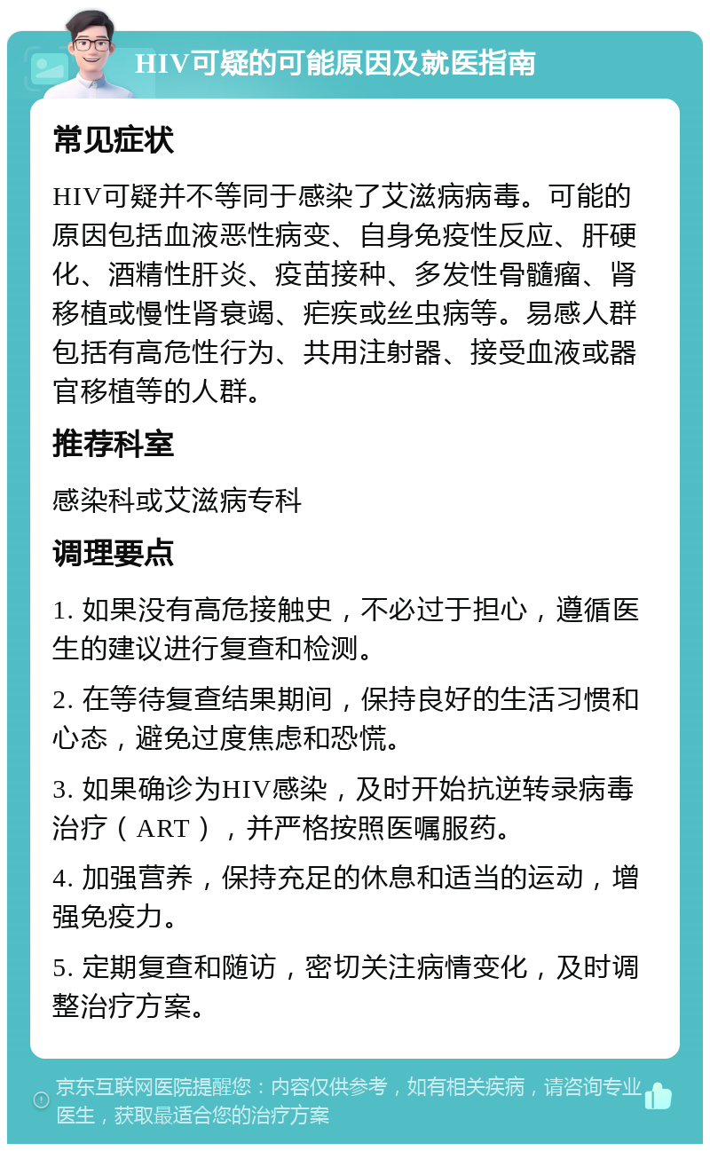 HIV可疑的可能原因及就医指南 常见症状 HIV可疑并不等同于感染了艾滋病病毒。可能的原因包括血液恶性病变、自身免疫性反应、肝硬化、酒精性肝炎、疫苗接种、多发性骨髓瘤、肾移植或慢性肾衰竭、疟疾或丝虫病等。易感人群包括有高危性行为、共用注射器、接受血液或器官移植等的人群。 推荐科室 感染科或艾滋病专科 调理要点 1. 如果没有高危接触史，不必过于担心，遵循医生的建议进行复查和检测。 2. 在等待复查结果期间，保持良好的生活习惯和心态，避免过度焦虑和恐慌。 3. 如果确诊为HIV感染，及时开始抗逆转录病毒治疗（ART），并严格按照医嘱服药。 4. 加强营养，保持充足的休息和适当的运动，增强免疫力。 5. 定期复查和随访，密切关注病情变化，及时调整治疗方案。