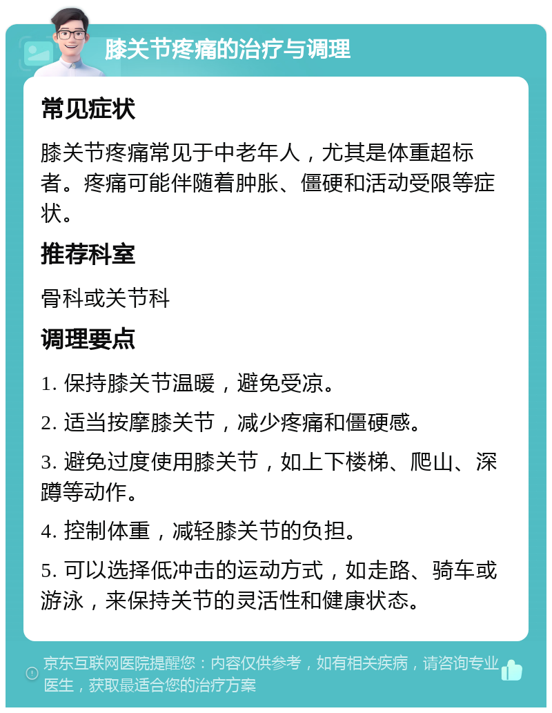 膝关节疼痛的治疗与调理 常见症状 膝关节疼痛常见于中老年人，尤其是体重超标者。疼痛可能伴随着肿胀、僵硬和活动受限等症状。 推荐科室 骨科或关节科 调理要点 1. 保持膝关节温暖，避免受凉。 2. 适当按摩膝关节，减少疼痛和僵硬感。 3. 避免过度使用膝关节，如上下楼梯、爬山、深蹲等动作。 4. 控制体重，减轻膝关节的负担。 5. 可以选择低冲击的运动方式，如走路、骑车或游泳，来保持关节的灵活性和健康状态。