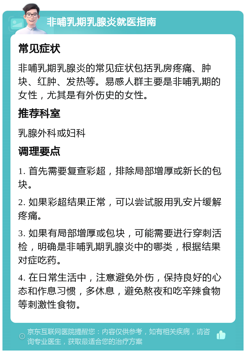 非哺乳期乳腺炎就医指南 常见症状 非哺乳期乳腺炎的常见症状包括乳房疼痛、肿块、红肿、发热等。易感人群主要是非哺乳期的女性，尤其是有外伤史的女性。 推荐科室 乳腺外科或妇科 调理要点 1. 首先需要复查彩超，排除局部增厚或新长的包块。 2. 如果彩超结果正常，可以尝试服用乳安片缓解疼痛。 3. 如果有局部增厚或包块，可能需要进行穿刺活检，明确是非哺乳期乳腺炎中的哪类，根据结果对症吃药。 4. 在日常生活中，注意避免外伤，保持良好的心态和作息习惯，多休息，避免熬夜和吃辛辣食物等刺激性食物。