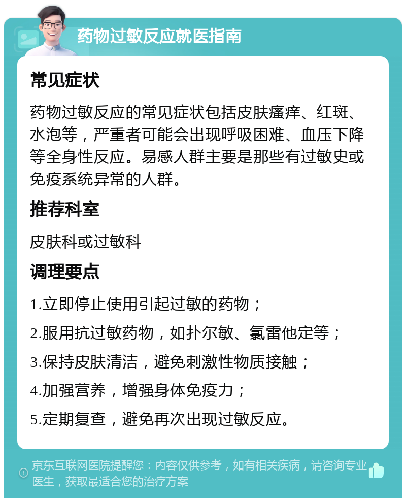 药物过敏反应就医指南 常见症状 药物过敏反应的常见症状包括皮肤瘙痒、红斑、水泡等，严重者可能会出现呼吸困难、血压下降等全身性反应。易感人群主要是那些有过敏史或免疫系统异常的人群。 推荐科室 皮肤科或过敏科 调理要点 1.立即停止使用引起过敏的药物； 2.服用抗过敏药物，如扑尔敏、氯雷他定等； 3.保持皮肤清洁，避免刺激性物质接触； 4.加强营养，增强身体免疫力； 5.定期复查，避免再次出现过敏反应。