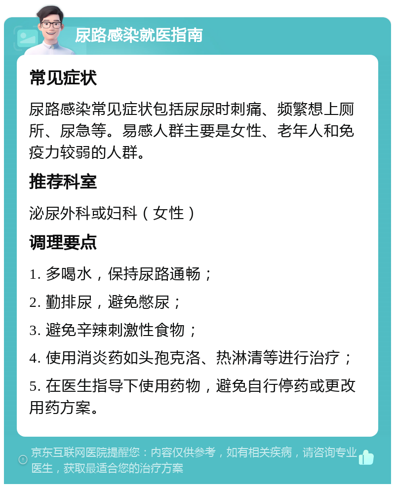 尿路感染就医指南 常见症状 尿路感染常见症状包括尿尿时刺痛、频繁想上厕所、尿急等。易感人群主要是女性、老年人和免疫力较弱的人群。 推荐科室 泌尿外科或妇科（女性） 调理要点 1. 多喝水，保持尿路通畅； 2. 勤排尿，避免憋尿； 3. 避免辛辣刺激性食物； 4. 使用消炎药如头孢克洛、热淋清等进行治疗； 5. 在医生指导下使用药物，避免自行停药或更改用药方案。