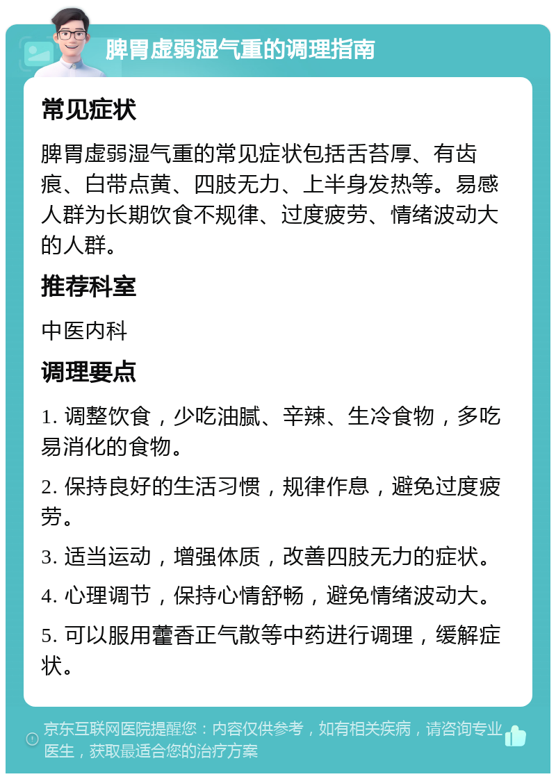 脾胃虚弱湿气重的调理指南 常见症状 脾胃虚弱湿气重的常见症状包括舌苔厚、有齿痕、白带点黄、四肢无力、上半身发热等。易感人群为长期饮食不规律、过度疲劳、情绪波动大的人群。 推荐科室 中医内科 调理要点 1. 调整饮食，少吃油腻、辛辣、生冷食物，多吃易消化的食物。 2. 保持良好的生活习惯，规律作息，避免过度疲劳。 3. 适当运动，增强体质，改善四肢无力的症状。 4. 心理调节，保持心情舒畅，避免情绪波动大。 5. 可以服用藿香正气散等中药进行调理，缓解症状。