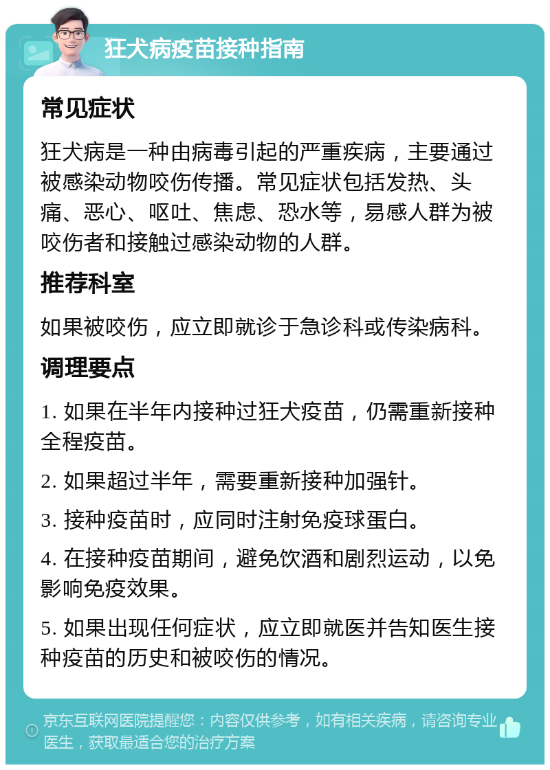 狂犬病疫苗接种指南 常见症状 狂犬病是一种由病毒引起的严重疾病，主要通过被感染动物咬伤传播。常见症状包括发热、头痛、恶心、呕吐、焦虑、恐水等，易感人群为被咬伤者和接触过感染动物的人群。 推荐科室 如果被咬伤，应立即就诊于急诊科或传染病科。 调理要点 1. 如果在半年内接种过狂犬疫苗，仍需重新接种全程疫苗。 2. 如果超过半年，需要重新接种加强针。 3. 接种疫苗时，应同时注射免疫球蛋白。 4. 在接种疫苗期间，避免饮酒和剧烈运动，以免影响免疫效果。 5. 如果出现任何症状，应立即就医并告知医生接种疫苗的历史和被咬伤的情况。