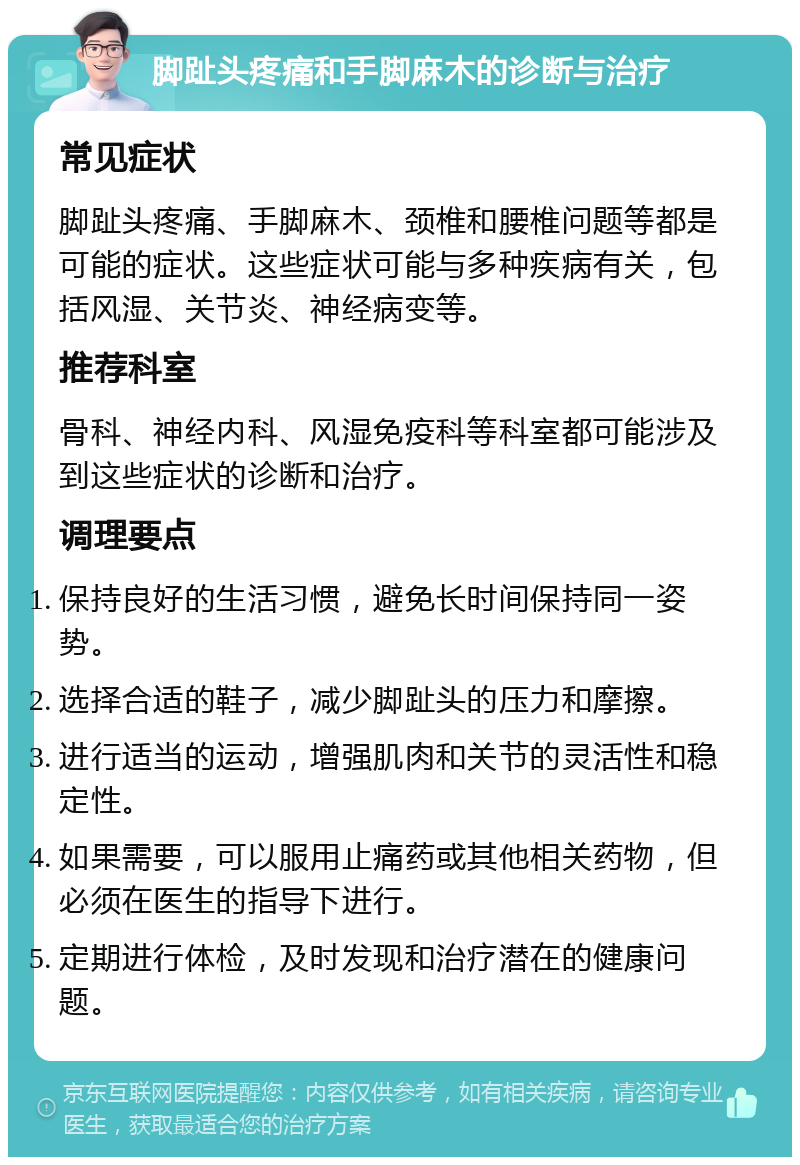 脚趾头疼痛和手脚麻木的诊断与治疗 常见症状 脚趾头疼痛、手脚麻木、颈椎和腰椎问题等都是可能的症状。这些症状可能与多种疾病有关，包括风湿、关节炎、神经病变等。 推荐科室 骨科、神经内科、风湿免疫科等科室都可能涉及到这些症状的诊断和治疗。 调理要点 保持良好的生活习惯，避免长时间保持同一姿势。 选择合适的鞋子，减少脚趾头的压力和摩擦。 进行适当的运动，增强肌肉和关节的灵活性和稳定性。 如果需要，可以服用止痛药或其他相关药物，但必须在医生的指导下进行。 定期进行体检，及时发现和治疗潜在的健康问题。