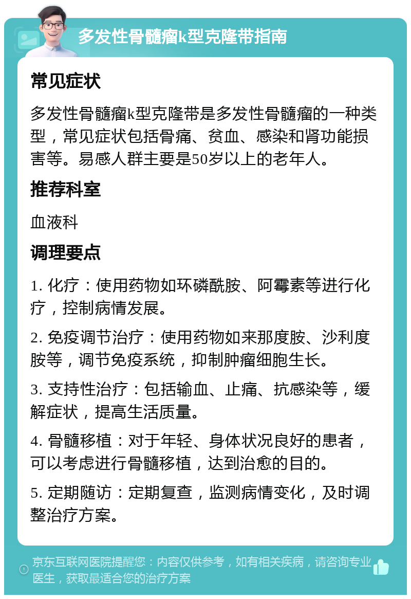 多发性骨髓瘤k型克隆带指南 常见症状 多发性骨髓瘤k型克隆带是多发性骨髓瘤的一种类型，常见症状包括骨痛、贫血、感染和肾功能损害等。易感人群主要是50岁以上的老年人。 推荐科室 血液科 调理要点 1. 化疗：使用药物如环磷酰胺、阿霉素等进行化疗，控制病情发展。 2. 免疫调节治疗：使用药物如来那度胺、沙利度胺等，调节免疫系统，抑制肿瘤细胞生长。 3. 支持性治疗：包括输血、止痛、抗感染等，缓解症状，提高生活质量。 4. 骨髓移植：对于年轻、身体状况良好的患者，可以考虑进行骨髓移植，达到治愈的目的。 5. 定期随访：定期复查，监测病情变化，及时调整治疗方案。