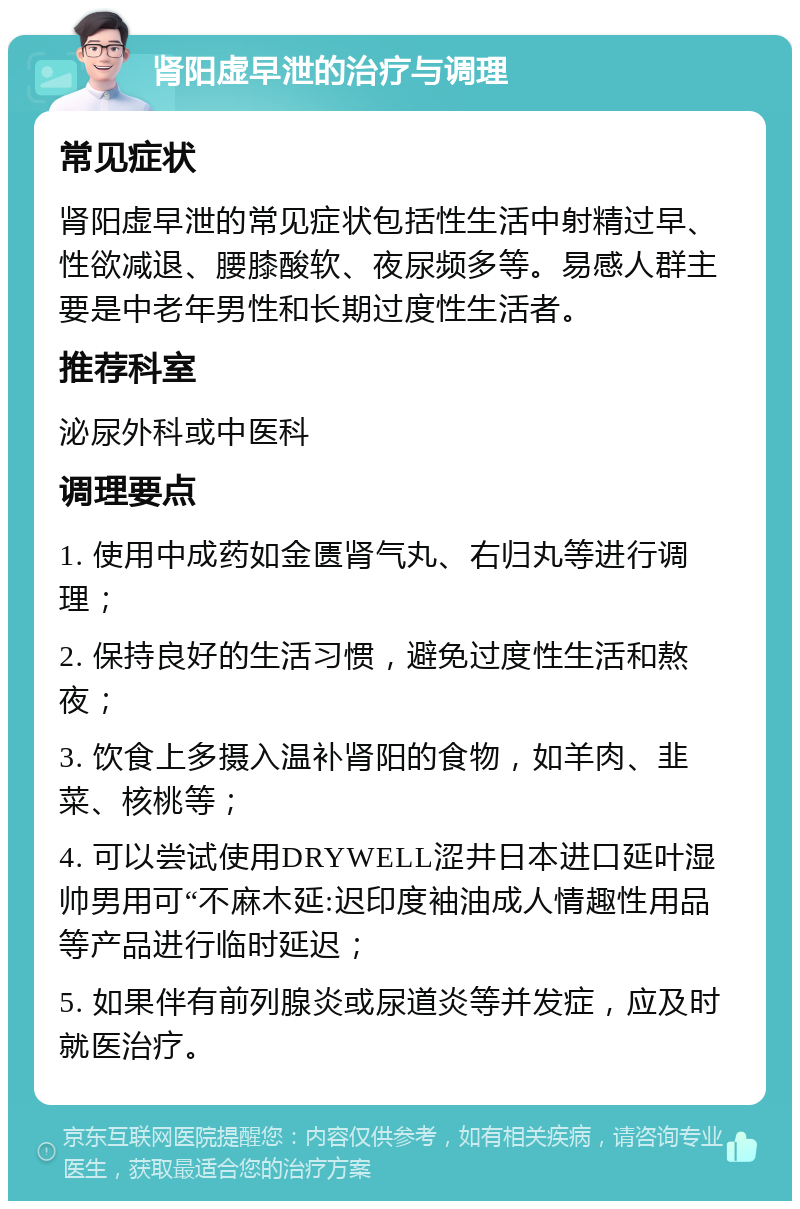 肾阳虚早泄的治疗与调理 常见症状 肾阳虚早泄的常见症状包括性生活中射精过早、性欲减退、腰膝酸软、夜尿频多等。易感人群主要是中老年男性和长期过度性生活者。 推荐科室 泌尿外科或中医科 调理要点 1. 使用中成药如金匮肾气丸、右归丸等进行调理； 2. 保持良好的生活习惯，避免过度性生活和熬夜； 3. 饮食上多摄入温补肾阳的食物，如羊肉、韭菜、核桃等； 4. 可以尝试使用DRYWELL涩井日本进口延叶湿帅男用可“不麻木延:迟印度袖油成人情趣性用品等产品进行临时延迟； 5. 如果伴有前列腺炎或尿道炎等并发症，应及时就医治疗。