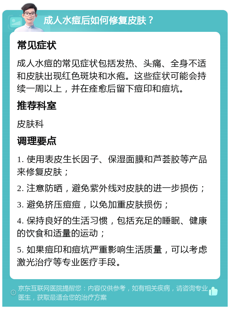 成人水痘后如何修复皮肤？ 常见症状 成人水痘的常见症状包括发热、头痛、全身不适和皮肤出现红色斑块和水疱。这些症状可能会持续一周以上，并在痊愈后留下痘印和痘坑。 推荐科室 皮肤科 调理要点 1. 使用表皮生长因子、保湿面膜和芦荟胶等产品来修复皮肤； 2. 注意防晒，避免紫外线对皮肤的进一步损伤； 3. 避免挤压痘痘，以免加重皮肤损伤； 4. 保持良好的生活习惯，包括充足的睡眠、健康的饮食和适量的运动； 5. 如果痘印和痘坑严重影响生活质量，可以考虑激光治疗等专业医疗手段。