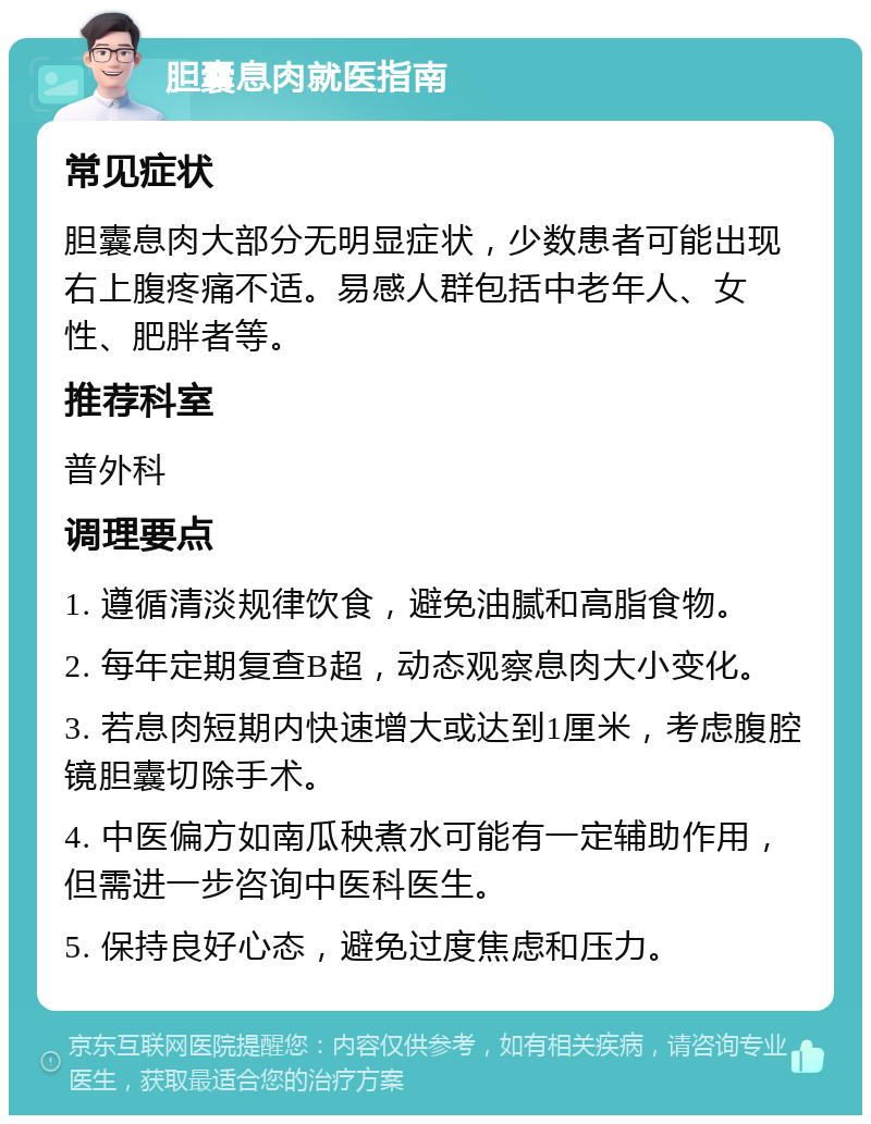 胆囊息肉就医指南 常见症状 胆囊息肉大部分无明显症状，少数患者可能出现右上腹疼痛不适。易感人群包括中老年人、女性、肥胖者等。 推荐科室 普外科 调理要点 1. 遵循清淡规律饮食，避免油腻和高脂食物。 2. 每年定期复查B超，动态观察息肉大小变化。 3. 若息肉短期内快速增大或达到1厘米，考虑腹腔镜胆囊切除手术。 4. 中医偏方如南瓜秧煮水可能有一定辅助作用，但需进一步咨询中医科医生。 5. 保持良好心态，避免过度焦虑和压力。