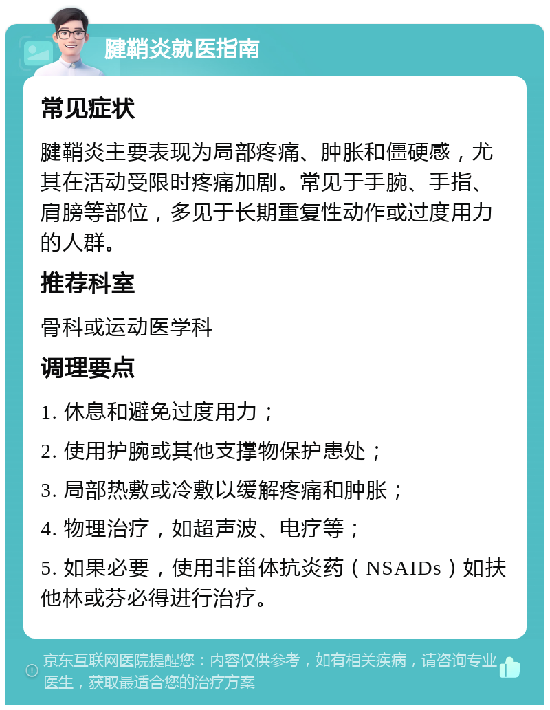 腱鞘炎就医指南 常见症状 腱鞘炎主要表现为局部疼痛、肿胀和僵硬感，尤其在活动受限时疼痛加剧。常见于手腕、手指、肩膀等部位，多见于长期重复性动作或过度用力的人群。 推荐科室 骨科或运动医学科 调理要点 1. 休息和避免过度用力； 2. 使用护腕或其他支撑物保护患处； 3. 局部热敷或冷敷以缓解疼痛和肿胀； 4. 物理治疗，如超声波、电疗等； 5. 如果必要，使用非甾体抗炎药（NSAIDs）如扶他林或芬必得进行治疗。