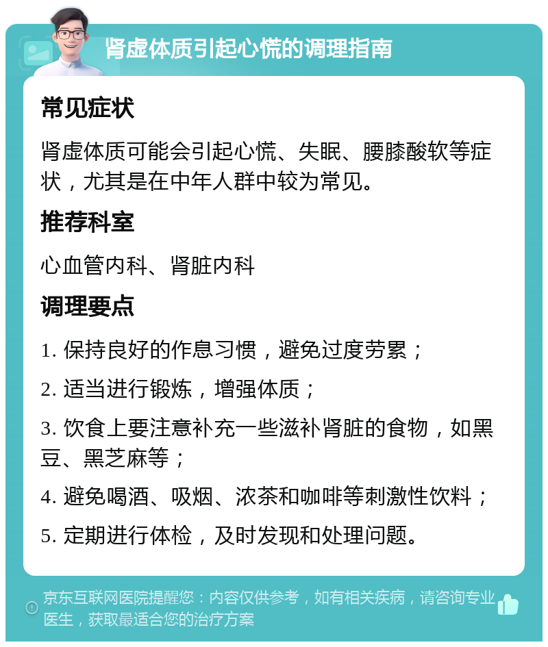 肾虚体质引起心慌的调理指南 常见症状 肾虚体质可能会引起心慌、失眠、腰膝酸软等症状，尤其是在中年人群中较为常见。 推荐科室 心血管内科、肾脏内科 调理要点 1. 保持良好的作息习惯，避免过度劳累； 2. 适当进行锻炼，增强体质； 3. 饮食上要注意补充一些滋补肾脏的食物，如黑豆、黑芝麻等； 4. 避免喝酒、吸烟、浓茶和咖啡等刺激性饮料； 5. 定期进行体检，及时发现和处理问题。