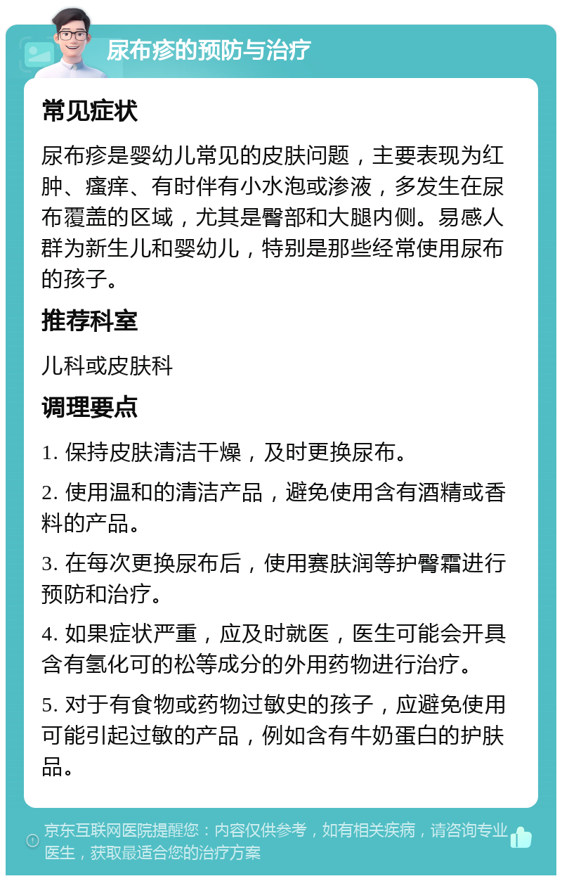 尿布疹的预防与治疗 常见症状 尿布疹是婴幼儿常见的皮肤问题，主要表现为红肿、瘙痒、有时伴有小水泡或渗液，多发生在尿布覆盖的区域，尤其是臀部和大腿内侧。易感人群为新生儿和婴幼儿，特别是那些经常使用尿布的孩子。 推荐科室 儿科或皮肤科 调理要点 1. 保持皮肤清洁干燥，及时更换尿布。 2. 使用温和的清洁产品，避免使用含有酒精或香料的产品。 3. 在每次更换尿布后，使用赛肤润等护臀霜进行预防和治疗。 4. 如果症状严重，应及时就医，医生可能会开具含有氢化可的松等成分的外用药物进行治疗。 5. 对于有食物或药物过敏史的孩子，应避免使用可能引起过敏的产品，例如含有牛奶蛋白的护肤品。