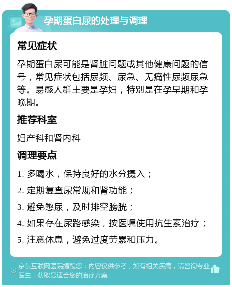 孕期蛋白尿的处理与调理 常见症状 孕期蛋白尿可能是肾脏问题或其他健康问题的信号，常见症状包括尿频、尿急、无痛性尿频尿急等。易感人群主要是孕妇，特别是在孕早期和孕晚期。 推荐科室 妇产科和肾内科 调理要点 1. 多喝水，保持良好的水分摄入； 2. 定期复查尿常规和肾功能； 3. 避免憋尿，及时排空膀胱； 4. 如果存在尿路感染，按医嘱使用抗生素治疗； 5. 注意休息，避免过度劳累和压力。