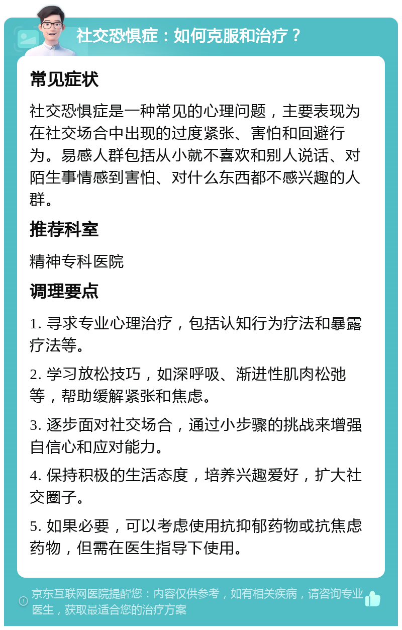 社交恐惧症：如何克服和治疗？ 常见症状 社交恐惧症是一种常见的心理问题，主要表现为在社交场合中出现的过度紧张、害怕和回避行为。易感人群包括从小就不喜欢和别人说话、对陌生事情感到害怕、对什么东西都不感兴趣的人群。 推荐科室 精神专科医院 调理要点 1. 寻求专业心理治疗，包括认知行为疗法和暴露疗法等。 2. 学习放松技巧，如深呼吸、渐进性肌肉松弛等，帮助缓解紧张和焦虑。 3. 逐步面对社交场合，通过小步骤的挑战来增强自信心和应对能力。 4. 保持积极的生活态度，培养兴趣爱好，扩大社交圈子。 5. 如果必要，可以考虑使用抗抑郁药物或抗焦虑药物，但需在医生指导下使用。