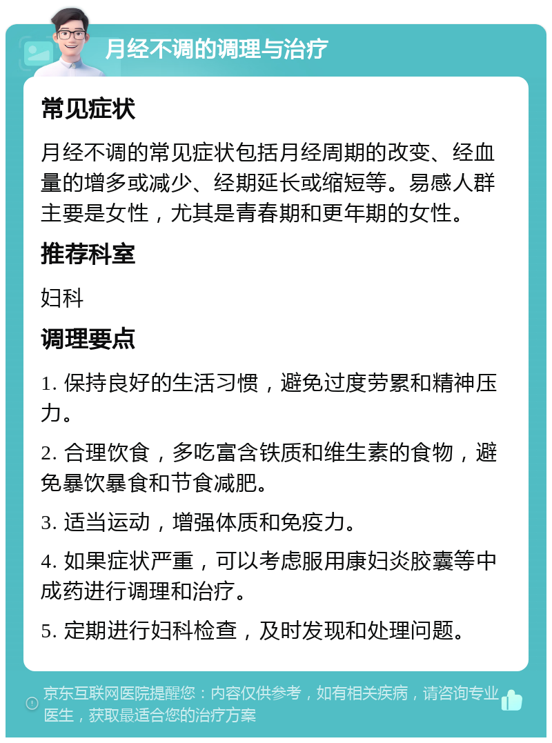 月经不调的调理与治疗 常见症状 月经不调的常见症状包括月经周期的改变、经血量的增多或减少、经期延长或缩短等。易感人群主要是女性，尤其是青春期和更年期的女性。 推荐科室 妇科 调理要点 1. 保持良好的生活习惯，避免过度劳累和精神压力。 2. 合理饮食，多吃富含铁质和维生素的食物，避免暴饮暴食和节食减肥。 3. 适当运动，增强体质和免疫力。 4. 如果症状严重，可以考虑服用康妇炎胶囊等中成药进行调理和治疗。 5. 定期进行妇科检查，及时发现和处理问题。