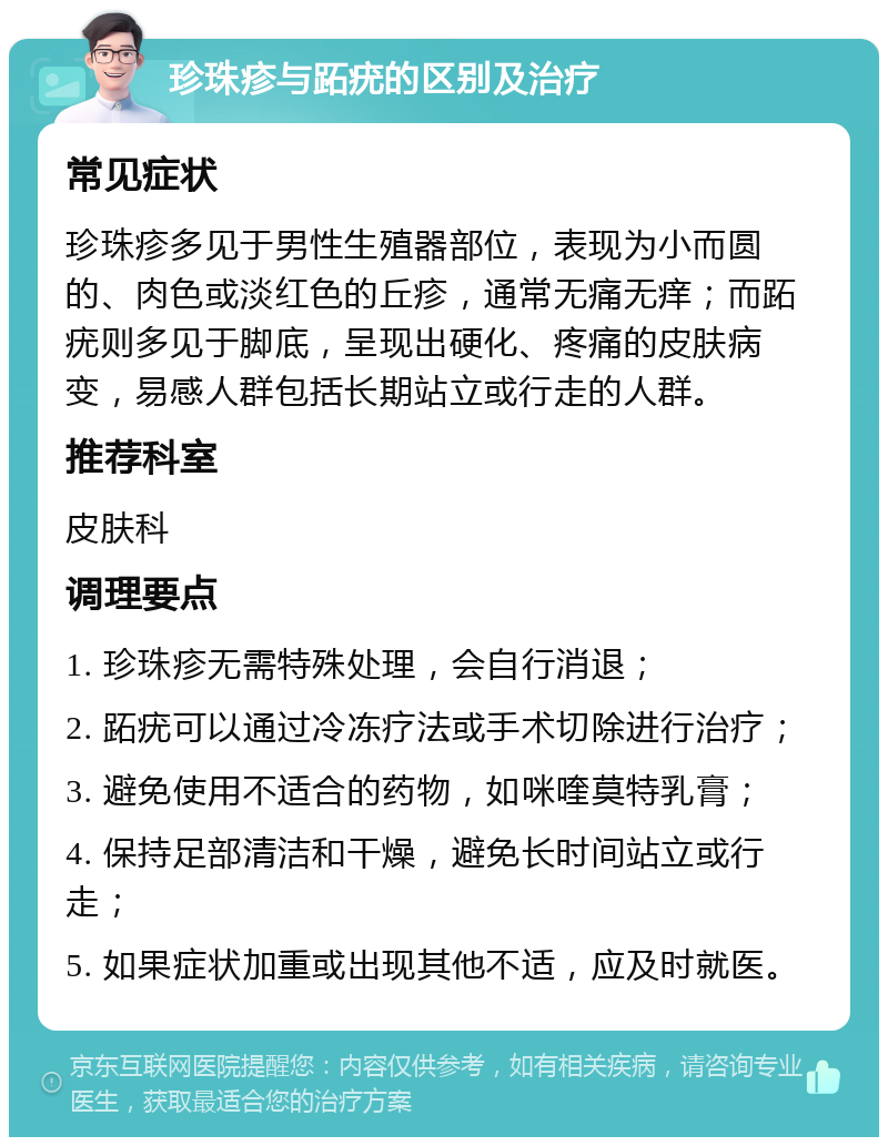 珍珠疹与跖疣的区别及治疗 常见症状 珍珠疹多见于男性生殖器部位，表现为小而圆的、肉色或淡红色的丘疹，通常无痛无痒；而跖疣则多见于脚底，呈现出硬化、疼痛的皮肤病变，易感人群包括长期站立或行走的人群。 推荐科室 皮肤科 调理要点 1. 珍珠疹无需特殊处理，会自行消退； 2. 跖疣可以通过冷冻疗法或手术切除进行治疗； 3. 避免使用不适合的药物，如咪喹莫特乳膏； 4. 保持足部清洁和干燥，避免长时间站立或行走； 5. 如果症状加重或出现其他不适，应及时就医。