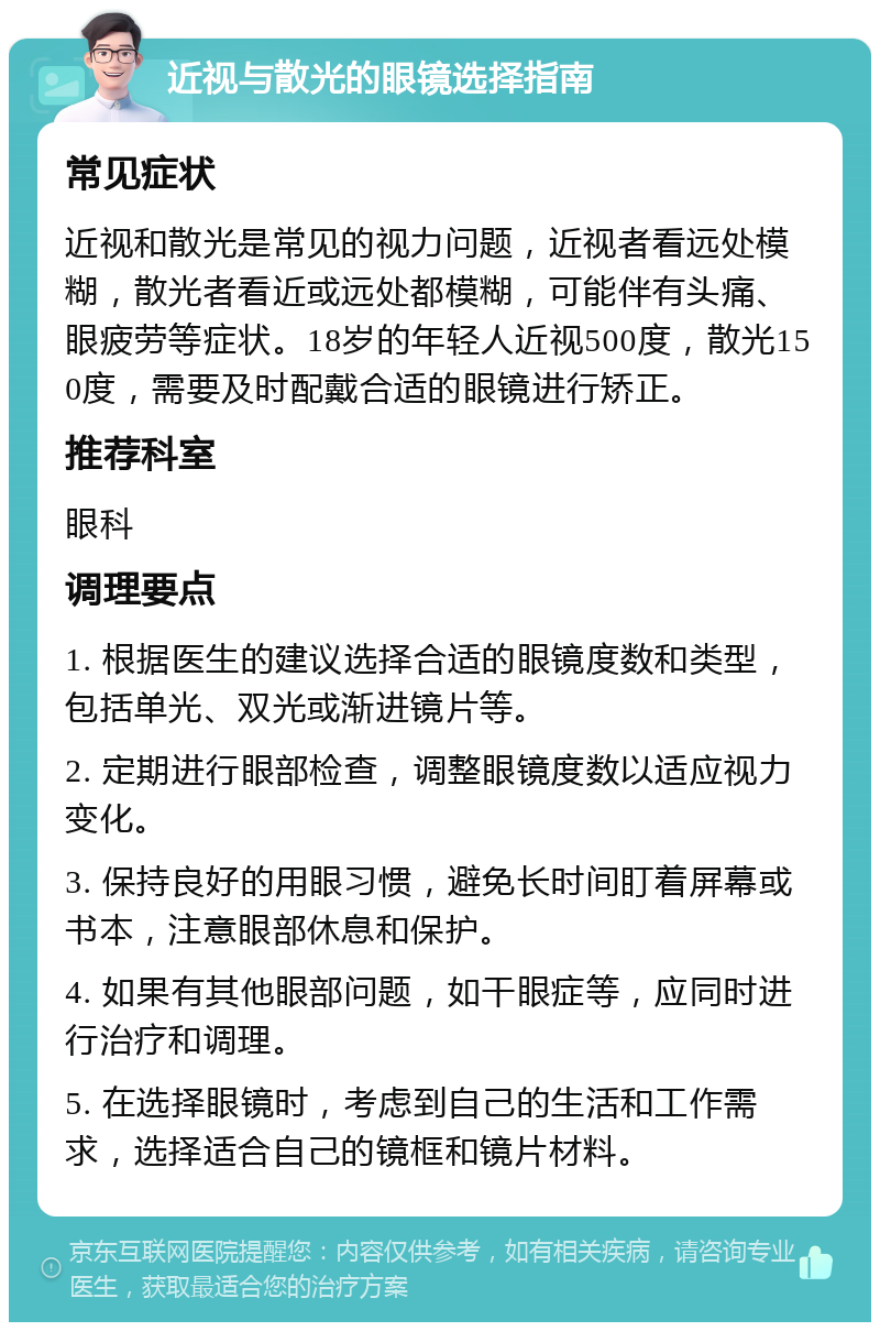 近视与散光的眼镜选择指南 常见症状 近视和散光是常见的视力问题，近视者看远处模糊，散光者看近或远处都模糊，可能伴有头痛、眼疲劳等症状。18岁的年轻人近视500度，散光150度，需要及时配戴合适的眼镜进行矫正。 推荐科室 眼科 调理要点 1. 根据医生的建议选择合适的眼镜度数和类型，包括单光、双光或渐进镜片等。 2. 定期进行眼部检查，调整眼镜度数以适应视力变化。 3. 保持良好的用眼习惯，避免长时间盯着屏幕或书本，注意眼部休息和保护。 4. 如果有其他眼部问题，如干眼症等，应同时进行治疗和调理。 5. 在选择眼镜时，考虑到自己的生活和工作需求，选择适合自己的镜框和镜片材料。