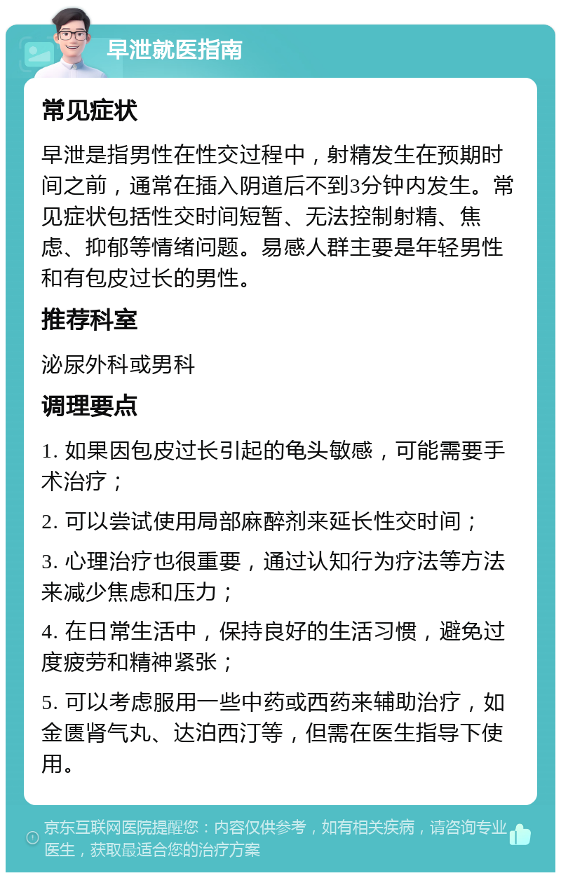 早泄就医指南 常见症状 早泄是指男性在性交过程中，射精发生在预期时间之前，通常在插入阴道后不到3分钟内发生。常见症状包括性交时间短暂、无法控制射精、焦虑、抑郁等情绪问题。易感人群主要是年轻男性和有包皮过长的男性。 推荐科室 泌尿外科或男科 调理要点 1. 如果因包皮过长引起的龟头敏感，可能需要手术治疗； 2. 可以尝试使用局部麻醉剂来延长性交时间； 3. 心理治疗也很重要，通过认知行为疗法等方法来减少焦虑和压力； 4. 在日常生活中，保持良好的生活习惯，避免过度疲劳和精神紧张； 5. 可以考虑服用一些中药或西药来辅助治疗，如金匮肾气丸、达泊西汀等，但需在医生指导下使用。