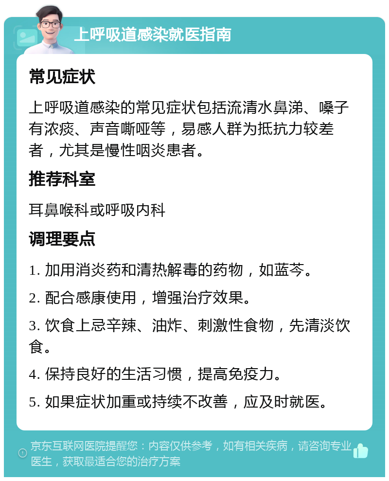 上呼吸道感染就医指南 常见症状 上呼吸道感染的常见症状包括流清水鼻涕、嗓子有浓痰、声音嘶哑等，易感人群为抵抗力较差者，尤其是慢性咽炎患者。 推荐科室 耳鼻喉科或呼吸内科 调理要点 1. 加用消炎药和清热解毒的药物，如蓝芩。 2. 配合感康使用，增强治疗效果。 3. 饮食上忌辛辣、油炸、刺激性食物，先清淡饮食。 4. 保持良好的生活习惯，提高免疫力。 5. 如果症状加重或持续不改善，应及时就医。