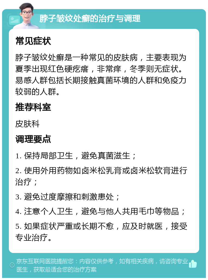 脖子皱纹处癣的治疗与调理 常见症状 脖子皱纹处癣是一种常见的皮肤病，主要表现为夏季出现红色硬疙瘩，非常痒，冬季则无症状。易感人群包括长期接触真菌环境的人群和免疫力较弱的人群。 推荐科室 皮肤科 调理要点 1. 保持局部卫生，避免真菌滋生； 2. 使用外用药物如卤米松乳膏或卤米松软膏进行治疗； 3. 避免过度摩擦和刺激患处； 4. 注意个人卫生，避免与他人共用毛巾等物品； 5. 如果症状严重或长期不愈，应及时就医，接受专业治疗。