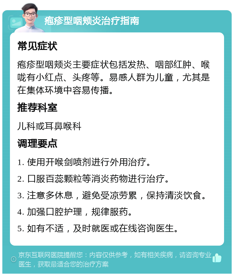 疱疹型咽颊炎治疗指南 常见症状 疱疹型咽颊炎主要症状包括发热、咽部红肿、喉咙有小红点、头疼等。易感人群为儿童，尤其是在集体环境中容易传播。 推荐科室 儿科或耳鼻喉科 调理要点 1. 使用开喉剑喷剂进行外用治疗。 2. 口服百蕊颗粒等消炎药物进行治疗。 3. 注意多休息，避免受凉劳累，保持清淡饮食。 4. 加强口腔护理，规律服药。 5. 如有不适，及时就医或在线咨询医生。