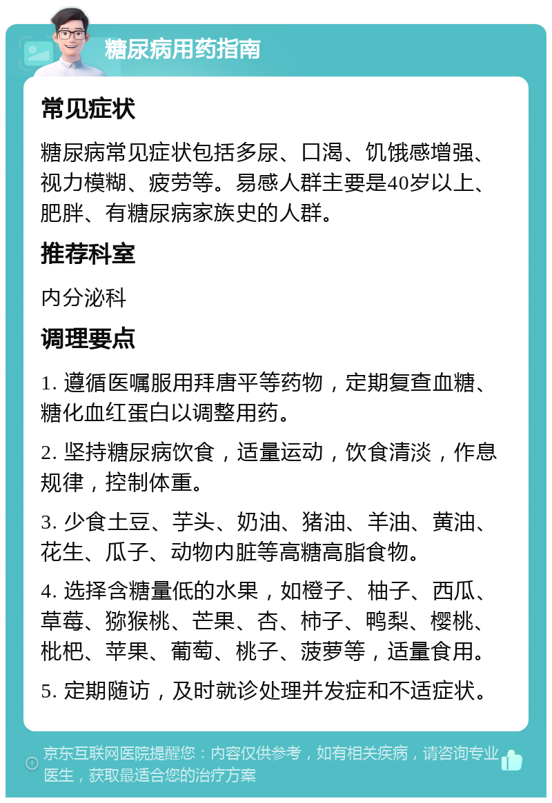 糖尿病用药指南 常见症状 糖尿病常见症状包括多尿、口渴、饥饿感增强、视力模糊、疲劳等。易感人群主要是40岁以上、肥胖、有糖尿病家族史的人群。 推荐科室 内分泌科 调理要点 1. 遵循医嘱服用拜唐平等药物，定期复查血糖、糖化血红蛋白以调整用药。 2. 坚持糖尿病饮食，适量运动，饮食清淡，作息规律，控制体重。 3. 少食土豆、芋头、奶油、猪油、羊油、黄油、花生、瓜子、动物内脏等高糖高脂食物。 4. 选择含糖量低的水果，如橙子、柚子、西瓜、草莓、猕猴桃、芒果、杏、柿子、鸭梨、樱桃、枇杷、苹果、葡萄、桃子、菠萝等，适量食用。 5. 定期随访，及时就诊处理并发症和不适症状。