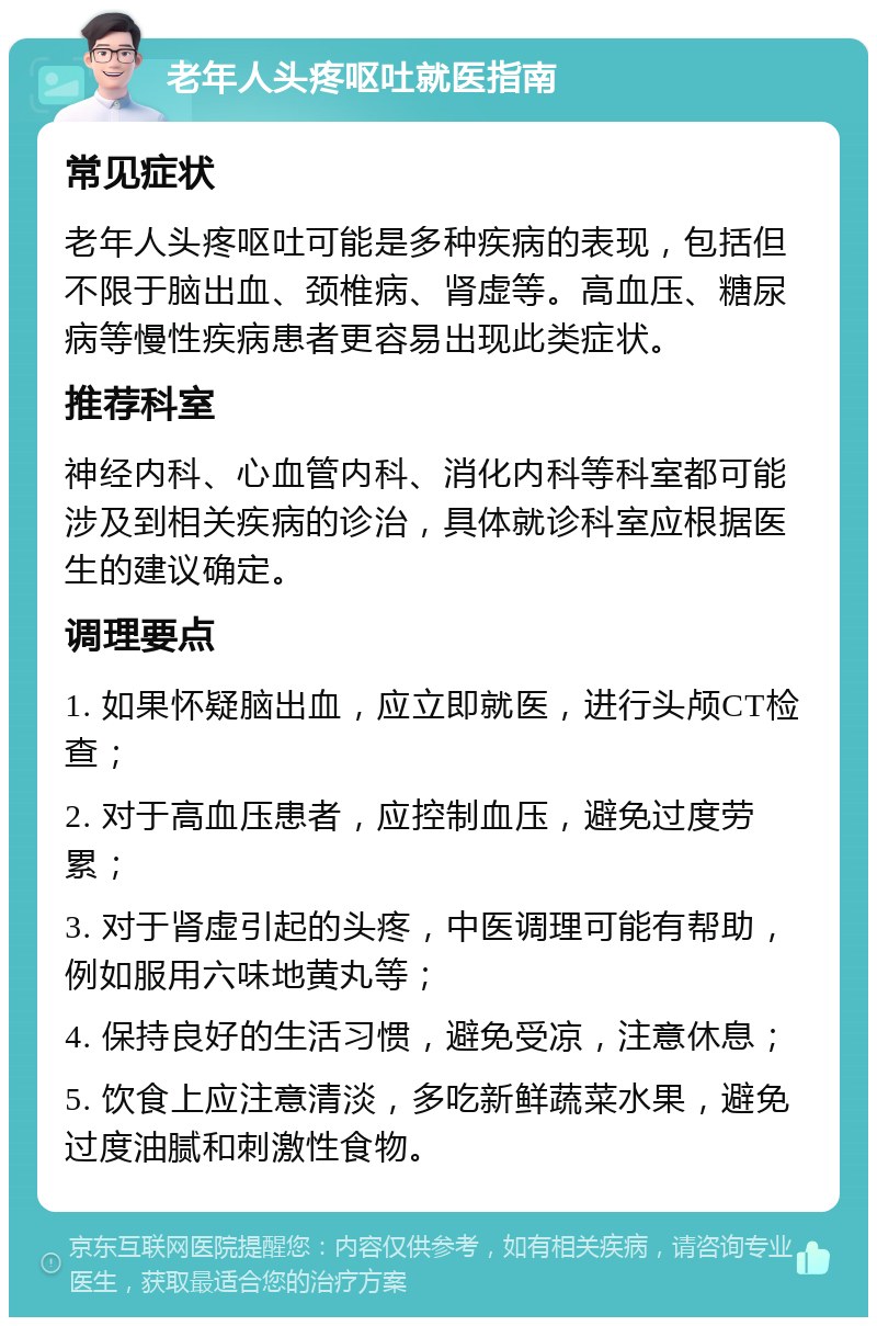 老年人头疼呕吐就医指南 常见症状 老年人头疼呕吐可能是多种疾病的表现，包括但不限于脑出血、颈椎病、肾虚等。高血压、糖尿病等慢性疾病患者更容易出现此类症状。 推荐科室 神经内科、心血管内科、消化内科等科室都可能涉及到相关疾病的诊治，具体就诊科室应根据医生的建议确定。 调理要点 1. 如果怀疑脑出血，应立即就医，进行头颅CT检查； 2. 对于高血压患者，应控制血压，避免过度劳累； 3. 对于肾虚引起的头疼，中医调理可能有帮助，例如服用六味地黄丸等； 4. 保持良好的生活习惯，避免受凉，注意休息； 5. 饮食上应注意清淡，多吃新鲜蔬菜水果，避免过度油腻和刺激性食物。