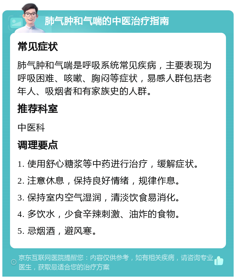 肺气肿和气喘的中医治疗指南 常见症状 肺气肿和气喘是呼吸系统常见疾病，主要表现为呼吸困难、咳嗽、胸闷等症状，易感人群包括老年人、吸烟者和有家族史的人群。 推荐科室 中医科 调理要点 1. 使用舒心糖浆等中药进行治疗，缓解症状。 2. 注意休息，保持良好情绪，规律作息。 3. 保持室内空气湿润，清淡饮食易消化。 4. 多饮水，少食辛辣刺激、油炸的食物。 5. 忌烟酒，避风寒。