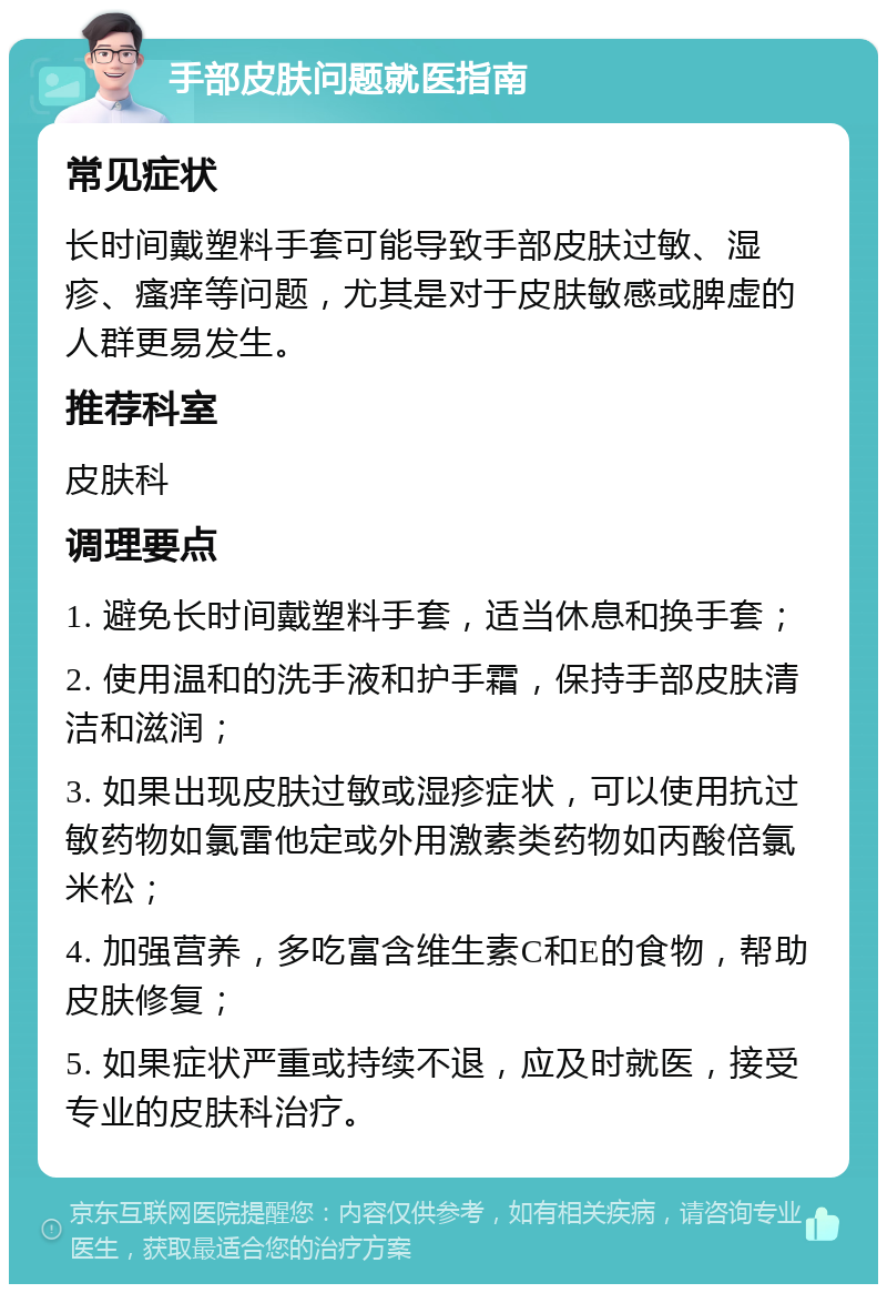 手部皮肤问题就医指南 常见症状 长时间戴塑料手套可能导致手部皮肤过敏、湿疹、瘙痒等问题，尤其是对于皮肤敏感或脾虚的人群更易发生。 推荐科室 皮肤科 调理要点 1. 避免长时间戴塑料手套，适当休息和换手套； 2. 使用温和的洗手液和护手霜，保持手部皮肤清洁和滋润； 3. 如果出现皮肤过敏或湿疹症状，可以使用抗过敏药物如氯雷他定或外用激素类药物如丙酸倍氯米松； 4. 加强营养，多吃富含维生素C和E的食物，帮助皮肤修复； 5. 如果症状严重或持续不退，应及时就医，接受专业的皮肤科治疗。