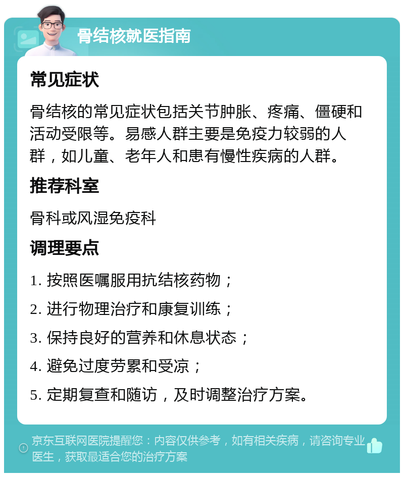 骨结核就医指南 常见症状 骨结核的常见症状包括关节肿胀、疼痛、僵硬和活动受限等。易感人群主要是免疫力较弱的人群，如儿童、老年人和患有慢性疾病的人群。 推荐科室 骨科或风湿免疫科 调理要点 1. 按照医嘱服用抗结核药物； 2. 进行物理治疗和康复训练； 3. 保持良好的营养和休息状态； 4. 避免过度劳累和受凉； 5. 定期复查和随访，及时调整治疗方案。