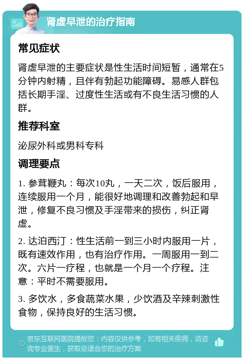 肾虚早泄的治疗指南 常见症状 肾虚早泄的主要症状是性生活时间短暂，通常在5分钟内射精，且伴有勃起功能障碍。易感人群包括长期手淫、过度性生活或有不良生活习惯的人群。 推荐科室 泌尿外科或男科专科 调理要点 1. 参茸鞭丸：每次10丸，一天二次，饭后服用，连续服用一个月，能很好地调理和改善勃起和早泄，修复不良习惯及手淫带来的损伤，纠正肾虚。 2. 达泊西汀：性生活前一到三小时内服用一片，既有速效作用，也有治疗作用。一周服用一到二次。六片一疗程，也就是一个月一个疗程。注意：平时不需要服用。 3. 多饮水，多食蔬菜水果，少饮酒及辛辣刺激性食物，保持良好的生活习惯。