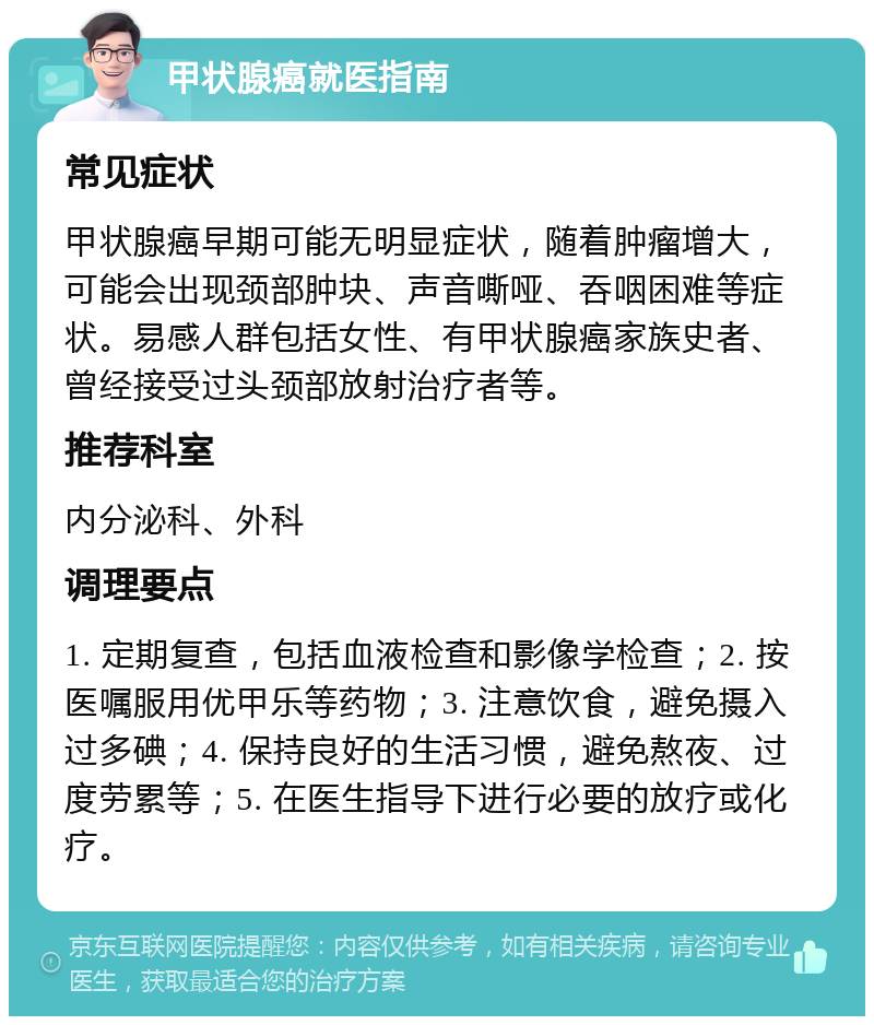 甲状腺癌就医指南 常见症状 甲状腺癌早期可能无明显症状，随着肿瘤增大，可能会出现颈部肿块、声音嘶哑、吞咽困难等症状。易感人群包括女性、有甲状腺癌家族史者、曾经接受过头颈部放射治疗者等。 推荐科室 内分泌科、外科 调理要点 1. 定期复查，包括血液检查和影像学检查；2. 按医嘱服用优甲乐等药物；3. 注意饮食，避免摄入过多碘；4. 保持良好的生活习惯，避免熬夜、过度劳累等；5. 在医生指导下进行必要的放疗或化疗。